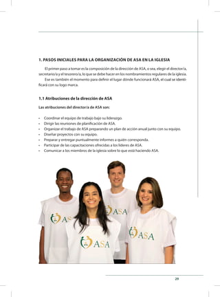 29
1. PASOS INICIALES PARA LA ORGANIZACIÓN DE ASA EN LA IGLESIA
El primer paso a tomar es la composición de la dirección de ASA, o sea, elegir el director/a,
secretario/a y el tesorero/a, lo que se debe hacer en los nombramientos regulares de la iglesia.
Ese es también el momento para definir el lugar dónde funcionar�������������������������á ASA��������������������, el cual se identi-
ficará con su logo marca.
1.1 Atribuciones de la dirección de ASA
Las atribuciones del director/a de ASA son:
•	 Coordinar el equipo de trabajo bajo su liderazgo.
•	 Dirigir las reuniones de planificación de ASA.
•	 Organizar el trabajo de ASA preparando un plan de acción anual junto con su equipo.
•	 Diseñar proyectos con su equipo.
•	 Preparar y entregar puntualmente informes a quién corresponda.
•	 Participar de las capacitaciones ofrecidas a los líderes de ASA.
•	 Comunicar a los miembros de la iglesia sobre lo que está haciendo ASA.
 