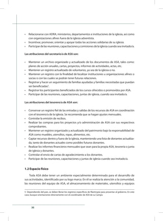 30
•	 Relacionarse con ADRA, ministerios, departamentos e instituciones de la iglesia, así como
con organizaciones afines fuera de la iglesia adventista.
•	 Incentivar, promover, orientar y apoyar todas las acciones solidarias de su iglesia.
•	 Participardelasreuniones,capacitacionesycomisionesdelaiglesiacuandoseainvitado/a.
Las atribuciones del secretario/a de ASA son:
•	 Mantener un archivo organizado y actualizado de los documentos de ASA, tales como:
planes de acción anuales, cartas, proyectos, informes de actividades, actas, etc.
•	 Mantener un registro actualizado de voluntarios, ya sea de la iglesia o no.
•	 Mantener un registro con la finalidad de localizar instituciones u organizaciones afines o
socias o con las cuales se podrán tener futuras relaciones.
•	 Registrar y hacer un seguimiento de familias ayudadas y familias necesitadas que puedan
ser beneficiadas5
.
•	 Registrar los participantes beneficiados de los cursos ofrecidos o promovidos por ASA.
•	 Participar de las reuniones, capacitaciones, juntas de iglesia, cuando sea invitado/a.
Las atribuciones del tesorero/a de ASA son:
•	 Conservar un registro fiel de las entradas y salidas de los recursos de ASA en coordinación
con el tesorero/a de la iglesia. Se recomienda que se hagan ajustes mensuales.
•	 Controlar la emisión de recibos.
•	 Realizar las compras para los proyectos y/o administración de ASA con sus respectivos
comprobantes.
•	 Mantener un registro organizado y actualizado del patrimonio bajo la responsabilidad de
ASA como muebles, utensilios, ropas, alimentos, etc.
•	 Captar recursos dentro y fuera de la iglesia, manteniendo una lista de donantes actualiza-
da, tanto de donantes actuales como posibles futuros donantes.
•	 Realizar los informes financieros mensuales que sean para la propia ASA, tesorería o junta
de iglesia y donantes.
•	 Controlar el envío de cartas de agradecimiento a los donantes.
•	 Participar de las reuniones, capacitaciones y juntas de iglesia cuando sea invitado/a.
1.2 Espacio físico
Toda ASA debe tener un ambiente especialmente determinado para el desarrollo de
sus actividades, identificado por su logo marca. En él se realiza la atención a la comunidad,
las reuniones del equipo de ASA, el almacenamiento de materiales, utensilios y equipos
5 Dependiendo del país, se deben llenar los registros específicos de filantropía para presentar al gobierno. En este
caso, busque orientaciones directamente con el coordinador de ASA de su Campo.
 
