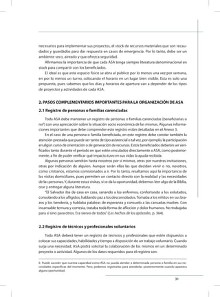 31
6 Puede suceder que nuestra capacidad como ASA no pueda atender a determinada persona o familia en sus ne-
cesidades específicas del momento. Pero, podemos registrarlas para atenderlas posteriormente cuando aparezca
alguna oportunidad.
necesarios para implementar sus proyectos, el stock de recursos materiales que son recau-
dados y guardados para dar respuesta en casos de emergencia. Por lo tanto, debe ser un
ambiente seco, aireado y que ofrezca seguridad.
Afirmamos la importancia de que cada ASA tenga siempre literatura denominacional en
stock para compartir con los beneficiados.
El ideal es que este espacio físico se abra al público por lo menos una vez por semana,
en por lo menos un turno, colocando el horario en un lugar bien visible. Esta es solo una
propuesta, pues sabemos que los días y horarios de apertura van a depender de los tipos
de proyectos y actividades de cada ASA.
2. PASOS COMPLEMENTARIOS IMPORTANTES PARA LA ORGANIZACIÓN DE ASA
2.1 Registro de personas o familias carenciadas
Toda ASA debe mantener un registro de personas o familias carenciadas (beneficiarias o
no6
) con una apreciación sobre la situación socio económica de las mismas. Algunas informa-
ciones importantes que debe comprender este registro están detalladas en el Anexo 3.
En el caso de una persona o familia beneficiada, en este registro debe constar también la
atención prestada que puede ser tanto de tipo asistencial o tal vez, por ejemplo, la participación
en algún curso de orientación o de generación de recursos. Estos beneficiados deberán ser veri-
ficados tanto durante el período en que estén vinculados directamente a ASA, como posterior-
mente, a fin de poder verificar qué impacto tuvo en sus vidas la ayuda recibida.
Algunas personas vendrán hasta nosotros por sí mismas, otras por nuestras invitaciones,
otras por indicación de alguien. Aunque serán ellas las que decidan venir o no, nosotros,
como cristianos, estamos comisionados a ir. Por lo tanto, resaltamos aquí la importancia de
las visitas domiciliares, pues permiten un contacto directo con la realidad y las necesidades
de las personas.Y, durante estas visitas, si se da la oportunidad, debemos leer algo de la Biblia,
orar y entregar alguna literatura.
“El Salvador iba de casa en casa, sanando a los enfermos, confortando a los enlutados,
consolando a los afligidos, hablando paz a los desconsolados.Tomaba a los niñitos en sus bra-
zos y los bendecía, y hablaba palabras de esperanza y consuelo a las cansadas madres. Con
incansable ternura y cortesía, trataba toda forma de aflicción y dolor humanos. No trabajaba
para sí sino para otros. Era siervo de todos”(Los hechos de los apóstoles, p. 364).
2.2 Registro de técnicos y profesionales voluntarios
Toda ASA deberá tener un registro de técnicos y profesionales que estén dispuestos a
colocar sus capacidades, habilidades y tiempo a disposición de un trabajo voluntario. Cuando
surja una necesidad, ASA podrá solicitar la colaboración de los mismos en un determinado
proyecto o actividad. Algunos de los datos requeridos para el registro son:
 