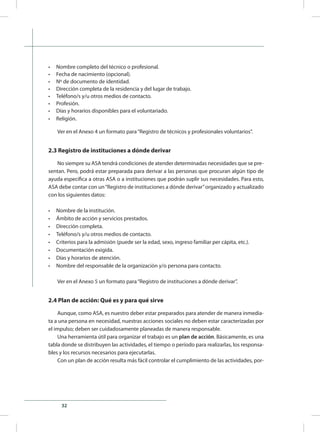 32
•	 Nombre completo del técnico o profesional.
•	 Fecha de nacimiento (opcional).
•	 Nº de documento de identidad.
•	 Dirección completa de la residencia y del lugar de trabajo.
•	 Teléfono/s y/u otros medios de contacto.
•	 Profesión.
•	 Días y horarios disponibles para el voluntariado.
•	 Religión.
Ver en el Anexo 4 un formato para“Registro de técnicos y profesionales voluntarios”.
2.3 Registro de instituciones a dónde derivar
No siempre su ASA tendrá condiciones de atender determinadas necesidades que se pre-
sentan. Pero, podrá estar preparada para derivar a las personas que procuran algún tipo de
ayuda específica a otras ASA o a instituciones que podrán suplir sus necesidades. Para esto,
ASA debe contar con un“Registro de instituciones a dónde derivar”organizado y actualizado
con los siguientes datos:
•	 Nombre de la institución.
•	 Ámbito de acción y servicios prestados.
•	 Dirección completa.
•	 Teléfono/s y/u otros medios de contacto.
•	 Criterios para la admisión (puede ser la edad, sexo, ingreso familiar per cápita, etc.).
•	 Documentación exigida.
•	 Días y horarios de atención.
•	 Nombre del responsable de la organización y/o persona para contacto.
Ver en el Anexo 5 un formato para“Registro de instituciones a dónde derivar”.
2.4 Plan de acción: Qué es y para qué sirve
Aunque, como ASA, es nuestro deber estar preparados para atender de manera inmedia-
ta a una persona en necesidad, nuestras acciones sociales no deben estar caracterizadas por
el impulso; deben ser cuidadosamente planeadas de manera responsable.
Una herramienta útil para organizar el trabajo es un plan de acción. Básicamente, es una
tabla donde se distribuyen las actividades, el tiempo o período para realizarlas, los responsa-
bles y los recursos necesarios para ejecutarlas.
Con un plan de acción resulta más fácil controlar el cumplimiento de las actividades, por-
 