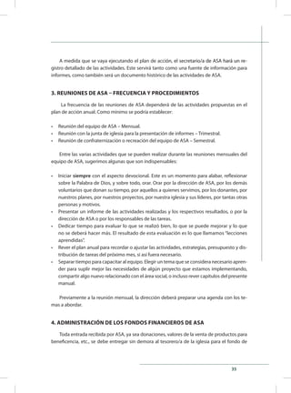 35
A medida que se vaya ejecutando el plan de acci��������������������������������������ón, el secretario/a de ASA �����������hará un re-
gistro detallado de las actividades. Este servirá tanto como una fuente de información para
informes, como también será un documento histórico de las actividades de ASA.
3. REUNIONES DE ASA – FRECUENCIA Y PROCEDIMIENTOS
La frecuencia de las reuniones de ASA dependerá de las actividades propuestas en el
plan de acción anual. Como mínimo se podría establecer:
•	 Reunión del equipo de ASA – Mensual.
•	 Reunión con la junta de iglesia para la presentación de informes – Trimestral.
•	 Reunión de confraternización o recreación del equipo de ASA – Semestral.
Entre las varias actividades que se pueden realizar durante las reuniones mensuales del
equipo de ASA, sugerimos algunas que son indispensables:
•	 Iniciar siempre con el aspecto devocional. Este es un momento para alabar, reflexionar
sobre la Palabra de Dios, y sobre todo, orar. Orar por la dirección de ASA, por los demás
voluntarios que donan su tiempo, por aquellos a quienes servimos, por los donantes, por
nuestros planes, por nuestros proyectos, por nuestra iglesia y sus líderes, por tantas otras
personas y motivos.
•	 Presentar un informe de las actividades realizadas y los respectivos resultados, o por la
dirección de ASA o por los responsables de las tareas.
•	 Dedicar tiempo para evaluar lo que se realizó bien, lo que se puede mejorar y lo que
no se deberá hacer más. El resultado de esta evaluación es lo que llamamos “lecciones
aprendidas”.
•	 Rever el plan anual para recordar o ajustar las actividades, estrategias, presupuesto y dis-
tribución de tareas del próximo mes, si así fuera necesario.
•	 Separar tiempo para capacitar al equipo. Elegir un tema que se considera necesario apren-
der para suplir mejor las necesidades de algún proyecto que estamos implementando,
compartir algo nuevo relacionado con el área social, o incluso rever capítulos del presente
manual.
Previamente a la reunión mensual, la dirección deberá preparar una agenda con los te-
mas a abordar.
4. ADMINISTRACIÓN DE LOS FONDOS FINANCIEROS DE ASA
Toda entrada recibida por ASA, ya sea donaciones, valores de la venta de productos para
beneficencia, etc., se debe entregar sin demora al tesorero/a de la iglesia para el fondo de
 