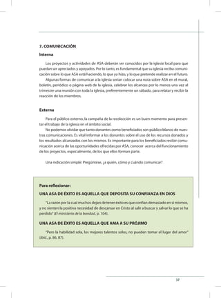 37
7. COMUNICACIÓN
Interna
Los proyectos y actividades de ASA deberán ser conocidos por la iglesia local para que
puedan ser apreciados y apoyados. Por lo tanto, es fundamental que su iglesia reciba comuni-
cación sobre lo que ASA está haciendo, lo que ya hizo, y lo que pretende realizar en el futuro.
Algunas formas de comunicar a la iglesia serían colocar una nota sobre ASA en el mural,
boletín, periódico o página web de la iglesia, celebrar los alcances por lo menos una vez al
trimestre una reunión con toda la iglesia, preferentemente un sábado, para relatar y recibir la
reacción de los miembros.
Externa
Para el público externo, la campaña de la recolección es un buen momento para presen-
tar el trabajo de la iglesia en el ámbito social.
No podemos olvidar que tanto donantes como beneficiados son público blanco de nues-
tras comunicaciones. Es vital informar a los donantes sobre el uso de los recursos donados y
los resultados alcanzados con los mismos. Es importante para los beneficiados recibir comu-
nicación acerca de las oportunidades ofrecidas por ASA, conocer acerca del funcionamiento
de los proyectos, especialmente, de los que ellos forman parte.
Una indicación simple: Pregúntese, ¿a quién, cómo y cuándo comunicar?
Para reflexionar:
UNA ASA DE ÉXITO ES AQUELLA QUE DEPOSITA SU CONFIANZA EN DIOS
“La razón por la cual muchos dejan de tener éxito es que confían demasiado en sí mismos,
y no sienten la positiva necesidad de descansar en Cristo al salir a buscar y salvar lo que se ha
perdido”(El ministerio de la bondad, p. 104).
UNA ASA DE ÉXITO ES AQUELLA QUE AMA A SU PRÓJIMO
“Pero la habilidad sola, los mejores talentos solos, no pueden tomar el lugar del amor”
(ibíd., p. 86, 87).
 