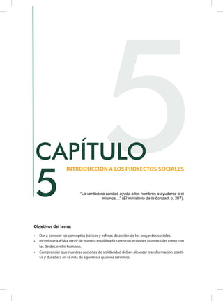 Objetivos del tema:
•	 Dar a conocer los conceptos básicos y esferas de acción de los proyectos sociales.
•	 Incentivar a ASA a servir de manera equilibrada tanto con acciones asistenciales como con
las de desarrollo humano.
•	 Comprender que nuestras acciones de solidaridad deben alcanzar transformación positi-
va y duradera en la vida de aquellos a quienes servimos.
5
INTRODUCCIÓN A LOS PROYECTOS SOCIALES
CAPÍTULO
“La verdadera caridad ayuda a los hombres a ayudarse a sí
mismos…” (El ministerio de la bondad, p. 207).
5
 