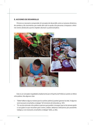 42
5. ACCIONES DE DESARROLLO
Primero es necesario comprender el concepto de desarrollo como un proceso dinámico,
de cambios y de crecimiento, por medio del cual se ayuda a las personas a traspasar o elimi-
nar ciertos obstáculos que les impiden alcanzar su potencial pleno.
Este es un concepto respaldado ampliamente por el Espíritu de Profecía cuando se refiere
a los pobres. Vea algunas citas:
•	 “Debe hallarse alguna manera por la cual [los pobres] puedan ganarse la vida. A algunos
será necesario enseñarles a trabajar”(El ministerio de la bondad, p. 187).
•	 “En vez de estimular a los pobres a pensar que pueden conseguir que se les provea gratis
o casi gratis lo que necesitan para comer y beber, debemos esforzarnos por proveerles
trabajo y, si es necesario, enseñarles a trabajar”(ibíd., p. 202).
 