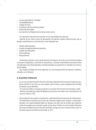 45
•	 Ley de seguridad en el trabajo.
•	 Contabilidad básica.
•	 Código de ética.
•	 Tendencias del mercado de trabajo.
•	 Entrevista de empleo.
•	 Inscripción en el departamento de previsión social.
Es importante adecuarlo de acuerdo con las necesidades de cada país.
Además de los varios cursos de generación de ingresos citados anteriormente, que se
pueden transformar en cursos técnicos, otros ejemplos son:
•	 Auxiliar administrativo.
•	 Auxiliar de depósito/almacenamiento.
•	 Auxiliar de informática.
•	 Tele marketing.
•	 Recepcionista.
Finalmente, tanto los cursos de generación de ingresos como los cursos técnicos ayudan
a restaurar la dignidad, a aumentar la autoestima, a rescatar la identidad de personas antes
consideradas como desempleadas, transformándolas en productivas e incluidas en el merca-
do de trabajo.
Para mayores detalles de cómo organizar un curso de generación de ingresos o profesio-
nalizado, ver el Anexo 8.
6. ALGUNOS CONSEJOS
•	 Los cursos de Administración financiera del hogar deberían formar parte de todos los pro-
yectos de ASA. Si no como un curso aparte, por lo menos, como complemento de todos
los demás cursos ofrecidos.
“A muchos les falta un manejo prudente y economía”(El ministerio de la bondad, p. 209).
“Muchos son pobres por falta de diligencia y economía. No saben usar correctamente sus
recursos”(ibíd., p. 193).
•	 Evite proyectos que exijan la mantención y administración permanente de instituciones.
“No deberíamos ocuparnos de la obra de mantener hogares para mujeres y niños aban-
donados. Esa responsabilidad debe ser llevada más bien por las familias que debieran
cuidar de aquellos que necesiten ayuda de esa clase. El Señor no nos ha dado indicación
de construir edificios para la atención de bebés, aunque ésa sea una buena obra, pero no
es la tarea para el momento actual”(ibíd., p. 271).
 