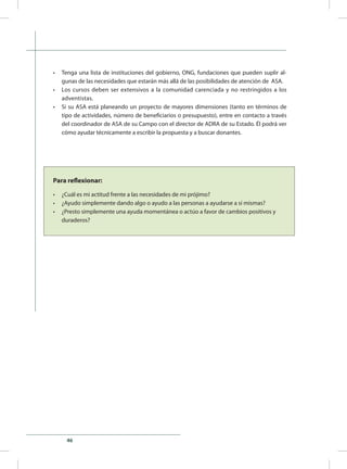 46
•	 Tenga una lista de instituciones del gobierno, ONG, fundaciones que pueden suplir al-
gunas de las necesidades que estarán más allá de las posibilidades de atención de ASA.
•	 Los cursos deben ser extensivos a la comunidad carenciada y no restringidos a los
adventistas.
•	 Si su ASA está planeando un proyecto de mayores dimensiones (tanto en términos de
tipo de actividades, número de beneficiarios o presupuesto), entre en contacto a través
del coordinador de ASA de su Campo con el director de ADRA de su Estado. Él podrá ver
cómo ayudar técnicamente a escribir la propuesta y a buscar donantes.
Para reflexionar:
•	 ¿Cuál es mi actitud frente a las necesidades de mi prójimo?
•	 ¿Ayudo simplemente dando algo o ayudo a las personas a ayudarse a sí mismas?
•	 ¿Presto simplemente una ayuda momentánea o actúo a favor de cambios positivos y 	
duraderos?
 