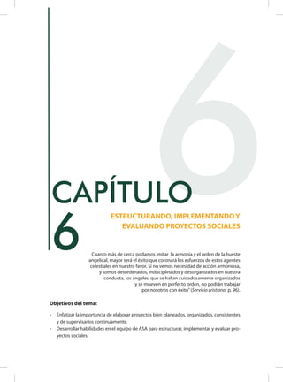 Objetivos del tema:
•	 Enfatizar la importancia de elaborar proyectos bien planeados, organizados, consistentes
y de supervisarlos continuamente.
•	 Desarrollar habilidades en el equipo de ASA para estructurar, implementar y evaluar pro-
yectos sociales.
6
ESTRUCTURANDO, IMPLEMENTANDO Y
EVALUANDO PROYECTOS SOCIALES
CAPÍTULO
Cuanto más de cerca podamos imitar la armonía y el orden de la hueste
angelical, mayor será el éxito que coronará los esfuerzos de estos agentes
celestiales en nuestro favor. Si no vemos necesidad de acción armoniosa,
y somos desordenados, indisciplinados y desorganizados en nuestra
conducta, los ángeles, que se hallan cuidadosamente organizados
y se mueven en perfecto orden, no podrán trabajar
por nosotros con éxito”(Servicio cristiano, p. 96).
6
 
