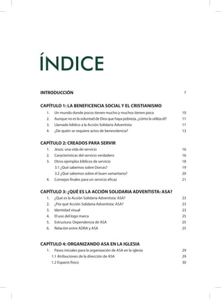 INTRODUCCIÓN 7
CAPÍTULO 1: LA BENEFICENCIA SOCIAL Y EL CRISTIANISMO
1.	 Un mundo donde pocos tienen mucho y muchos tienen poco 10
2.	 Aunque no es la voluntad de Dios que haya pobreza, ¿cómo la utiliza él? 11
3.	 Llamado bíblico a la Acción Solidaria Adventista 11
4.	 ¿De quién se requiere actos de benevolencia? 13
CAPÍTULO 2: CREADOS PARA SERVIR
1.	 Jesús: una vida de servicio 16
2.	 Características del servicio verdadero 16
3.	 Otros ejemplos bíblicos de servicio 18
3.1 ¿Qué sabemos sobre Dorcas? 19
3.2 ¿Qué sabemos sobre el buen samaritano? 20
4.	 Consejos finales para un servicio eficaz 21
CAPÍTULO 3: ¿QUÉ ES LA ACCIÓN SOLIDARIA ADVENTISTA: ASA?
1.	 ¿Qué es la Acción Solidaria Adventista: ASA? 23
2.	 ¿Por qué Acción Solidaria Adventista: ASA? 23
3.	 Identidad visual 23
4.	 El uso del logo marca 25
5.	 Estructura: Dependencia de ASA 25
6.	 Relación entre ADRA y ASA 25
CAPÍTULO 4: ORGANIZANDO ASA EN LA IGLESIA
1.	 Pasos iniciales para la organización de ASA en la iglesia 29
1.1 Atribuciones de la dirección de ASA 29
1.2 Espacio físico 30
ÍNDICE
 