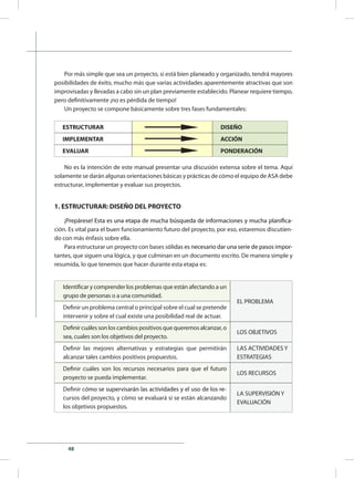 48
Por más simple que sea un proyecto, si está bien planeado y organizado, tendrá mayores
posibilidades de éxito, mucho más que varias actividades aparentemente atractivas que son
improvisadas y llevadas a cabo sin un plan previamente establecido. Planear requiere tiempo,
pero definitivamente ¡no es pérdida de tiempo!
Un proyecto se compone básicamente sobre tres fases fundamentales:
ESTRUCTURAR DISEÑO
IMPLEMENTAR ACCIÓN
EVALUAR PONDERACIÓN
No es la intención de este manual presentar una discusión extensa sobre el tema. Aquí
solamente se darán algunas orientaciones básicas y prácticas de cómo el equipo de ASA debe
estructurar, implementar y evaluar sus proyectos.
1. ESTRUCTURAR: DISEÑO DEL PROYECTO
¡����������������������������������������������������������������������������������Prep������������������������������������������������������������������������������áres��������������������������������������������������������������������������e! Esta es una etapa de mucha búsqueda de informaciones y mucha planifica-
ción. Es vital para el buen funcionamiento futuro del proyecto, por eso, estaremos discutien-
do con más énfasis sobre ella.
Para estructurar un proyecto con bases s�������������������������������������������������ólidas�������������������������������������������es necesario dar una serie de pasos impor-
tantes, que siguen una lógica, y que culminan en un documento escrito. De manera simple y
resumida, lo que tenemos que hacer durante esta etapa es:
Identificar y comprender los problemas que están afectando a un
grupo de personas o a una comunidad.
EL PROBLEMA
Definir un problema central o principal sobre el cual se pretende
intervenir y sobre el cual existe una posibilidad real de actuar.
Definir cuáles son los cambios positivos que queremos alcanzar, o
sea, cuales son los objetivos del proyecto.
LOS OBJETIVOS
Definir las mejores alternativas y estrategias que permitirán
alcanzar tales cambios positivos propuestos.
LAS ACTIVIDADES Y
ESTRATEGIAS
Definir cuáles son los recursos necesarios para que el futuro
proyecto se pueda implementar.
LOS RECURSOS
Definir c�������������������������������������������������������ó������������������������������������������������������mo se supervisarán las actividades y el uso de los re-
cursos del proyecto, y cómo se evaluará si se están alcanzando
los objetivos propuestos.
LA SUPERVISIÓN Y
EVALUACIÓN
 