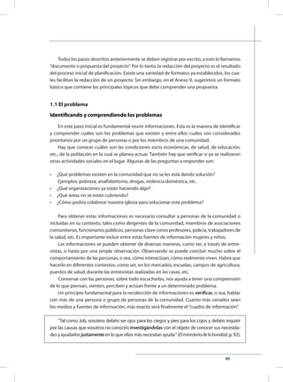 49
Todos los pasos descritos anteriormente se deben registrar por escrito, a esto lo llamamos
“documento o propuesta del proyecto”. Por lo tanto, la redacción del proyecto es el resultado
del proceso inicial de planificación. Existe una variedad de formatos ya establecidos, los cua-
les facilitan la redacción de un proyecto. Sin embargo, en el Anexo 9, sugerimos un formato
básico que contiene los principales tópicos que debe comprender una propuesta.
1.1 El problema
Identificando y comprendiendo los problemas
En este paso inicial es fundamental reunir informaciones. Esta es la manera de identificar
y comprender cuáles son los problemas que existen y entre ellos cuáles son considerados
prioritarios por un grupo de personas o por los miembros de una comunidad.
Hay que conocer cuáles son las condiciones socio económicas, de salud, de educación,
etc., de la población en la cual se planea actuar. También hay que verificar si ya se realizaron
otras actividades sociales en el lugar. Algunas de las preguntas a responder son:
•	 ¿Qué problemas existen en la comunidad que no se les está dando solución?
Ejemplos: pobreza, analfabetismo, drogas, violencia doméstica, etc.
•	 ¿Qué organizaciones ya están haciendo algo?
•	 ¿Qué áreas no se están cubriendo?
•	 ¿Cómo podría colaborar nuestra iglesia para solucionar este problema?
Para obtener estas informaciones es necesario consultar a personas de la comunidad o
incluidas en su contexto, tales como dirigentes de la comunidad, miembros de asociaciones
comunitarias, funcionarios públicos, personas clave como profesores, policía, trabajadores de
la salud, etc. Es importante incluir entre estas fuentes de información mujeres y niños.
Las informaciones se pueden obtener de diversas maneras, como ser, a través de entre-
vistas, o hasta por una simple observación. Observando se puede concluir mucho sobre el
comportamiento de las personas, o sea, cómo interactúan, cómo realmente viven. Habrá que
hacerlo en diferentes contextos, como ser, en los mercados, escuelas, campos de agricultura,
puestos de salud, durante las entrevistas realizadas en las casas, etc.
Conversar con las personas, sobre todo escucharlas, nos ayuda a tener una comprensión
de lo que piensan, sienten, perciben y actúan frente a un determinado problema.
Un principio fundamental para la recolección de informaciones es verificar, o sea, hablar
con más de una persona o grupo de personas de la comunidad. Cuanto más variados sean
los medios y fuentes de información, más exacto será finalmente el“cuadro de información”.
“Tal como Job, vosotros debéis ser ojos para los ciegos y pies para los cojos y debéis inquirir
por las causas que vosotros no conocéis investigándolas con el objeto de conocer sus necesida-
desyayudarlosjustamenteenloqueellosmásnecesitanayuda“(Elministeriodelabondad,p.92).
 
