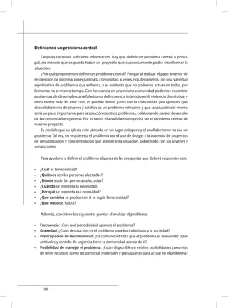 50
Definiendo un problema central
Después de reunir suficiente información, hay que definir un problema central o princi-
pal, de manera que se pueda trazar un proyecto que supuestamente podrá transformar la
situación.
¿Por qué proponemos definir un problema central? Porque al realizar el paso anterior de
recolección de informaciones junto a la comunidad, a veces, nos deparamos con una variedad
significativa de problemas que enfrenta, y es evidente que no podemos actuar en todos, por
lo menos no al mismo tiempo. Con frecuencia en una misma comunidad podemos encontrar
problemas de desempleo, analfabetismo, delincuencia infantojuvenil, violencia doméstica y
otros tantos más. En este caso, es posible definir junto con la comunidad, por ejemplo, que
el analfabetismo de jóvenes y adultos es un problema relevante y que la solución del mismo
sería un paso importante para la solución de otros problemas, colaborando para el desarrollo
de la comunidad en general. Por lo tanto, el analfabetismo podrá ser el problema central de
nuestro proyecto.
Es posible que su iglesia esté ubicada en un lugar próspero y el analfabetismo no sea un
problema. Tal vez, en vez de eso, el problema sea el uso de drogas y la ausencia de proyectos
de sensibilización y concientización que aborde esta situación, sobre todo con los jóvenes y
adolescentes.
Para ayudarlo a definir el problema algunas de las preguntas que deberá responder son:
•	 ¿Cuál es la necesidad?
•	 ¿Quiénes son las personas afectadas?
•	 ¿Dónde están las personas afectadas?
•	 ¿Cuándo se presenta la necesidad?
•	 ¿Por qué se presenta esa necesidad?
•	 ¿Qué cambios se producirán si se suple la necesidad?
•	 ¿Qué mejoras habrá?
Además, considere los siguientes puntos al analizar el problema:
•	 Frecuencia: ¿Con qué periodicidad aparece el problema?
•	 Gravedad: ¿Cuán destructivo es el problema para los individuos y la sociedad?
•	 Preocupación de la comunidad: ¿La comunidad nota que el problema es relevante? ¿Qué
actitudes y sentido de urgencia tiene la comunidad acerca de él?
•	 Posibilidad de manejar el problema: ¿Están disponibles o existen posibilidades concretas
de tener recursos, como ser, personal, materiales y presupuesto para actuar en el problema?
 