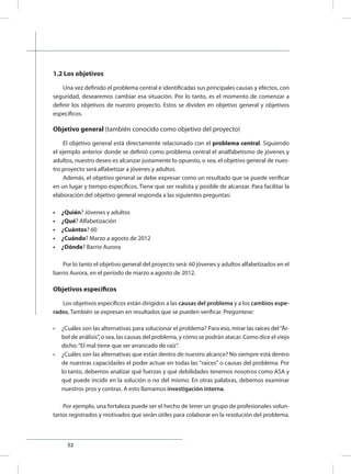 52
1.2 Los objetivos
Una vez definido el problema central e identificadas sus principales causas y efectos, con
seguridad, desearemos cambiar esa situación. Por lo tanto, es el momento de comenzar a
definir los objetivos de nuestro proyecto. Estos se dividen en objetivo general y objetivos
específicos.
Objetivo general (también conocido como objetivo del proyecto)
El objetivo general está directamente relacionado con el problema central. Siguiendo
el ejemplo anterior donde se definió como problema central el analfabetismo de jóvenes y
adultos, nuestro deseo es alcanzar justamente lo opuesto, o sea, el objetivo general de nues-
tro proyecto será alfabetizar a jóvenes y adultos.
Además, el objetivo general se debe expresar como un resultado que se puede verificar
en un lugar y tiempo específicos. Tiene que ser realista y posible de alcanzar. Para facilitar la
elaboración del objetivo general responda a las siguientes preguntas:
•	 ¿Quién? Jóvenes y adultos
•	 ¿Qué? Alfabetización
•	 ¿Cuántos? 60
•	 ¿Cuándo? Marzo a agosto de 2012
•	 ¿Dónde? Barrio Aurora
Por lo tanto el objetivo general del proyecto será: 60 jóvenes y adultos alfabetizados en el
barrio Aurora, en el período de marzo a agosto de 2012.
Objetivos específicos
Los objetivos específicos están dirigidos a las causas del problema y a los cambios espe-
rados. También se expresan en resultados que se pueden verificar. Pregúntese:
•	 ¿Cuáles son las alternativas para solucionar el problema? Para ������������������������������eso, mirar las raíces del“Ár-
bol de análisis”, o sea, las causas del problema, y cómo se podrán atacar. Como dice el viejo
dicho:“El mal tiene que ser arrancado de raíz”.
•	 ¿Cuáles son las alternativas que están dentro de nuestro alcance? No siempre está dentro
de nuestras capacidades el poder actuar en todas las “raíces” o causas del problema. Por
lo tanto, debemos analizar qué fuerzas y qué debilidades tenemos nosotros como ASA y
qué puede incidir en la solución o no del mismo. En otras palabras, debemos examinar
nuestros pros y contras. A esto llamamos investigación interna.
Por ejemplo, una fortaleza puede ser el hecho de tener un grupo de profesionales volun-
tarios registrados y motivados que serán útiles para colaborar en la resolución del problema.
 