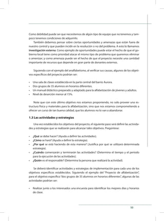 53
Como debilidad puede ser que necesitemos de algún tipo de equipo que no tenemos y tam-
poco tenemos condiciones de adquirirlo.
También debemos pensar sobre ciertas oportunidades y amenazas que están fuera de
nuestro control y que pueden incidir en la resolución o no del problema. A esto lo llamamos
investigación externa. Como ejemplo de oportunidades puede estar el hecho de que el go-
bierno local tiene como prioridad atacar el mismo tipo de problema que queremos eliminar
o amenizar; y como amenaza puede ser el hecho de que el proyecto necesite una cantidad
importante de recursos que depende en gran parte de donantes externos.
Siguiendo con el ejemplo del analfabetismo, al verificar sus causas, algunos de los objeti-
vos específicos del proyecto podrían ser:
•	 Una sala de clases establecida en la parte central del barrio Aurora.
•	 Dos grupos de 35 alumnos en horarios diferentes.
•	 Un manual didáctico preparado y adaptado para la alfabetización de jóvenes y adultos.
•	 Nivel de deserción menor al 15%.
Note que con este último objetivo nos estamos proponiendo, no solo proveer una es-
tructura física y materiales para la alfabetización, sino que nos estamos comprometiendo a
ofrecer un curso de tan buena calidad, que los alumnos no lo van a abandonar.
1.3 Las actividades y estrategias
Una vez establecidos los objetivos del proyecto, el siguiente paso será definir las activida-
des y estrategias que se realizarán para alcanzar tales objetivos. Pregúntese:
•	 ¿Qué se debe hacer? (Ayuda a definir las actividades).
•	 ¿Cómo se hará? (Ayuda a definir la estrategia).
•	 ¿Por qué se está haciendo de esta manera? (Justifica por qué se utilizará determinada
estrategia).
•	 ¿Cuándo comenzarán y terminarán las actividades? (Determina el tiempo y el período
para la ejecución de las actividades).
•	 ¿Quién es el responsable? (Determina la persona que realizará la actividad).
Se deberá identificar actividades y estrategias de implementación para cada uno de los
objetivos específicos establecidos. Siguiendo el ejemplo del “Proyecto de alfabetización”,
para el objetivo específico“dos grupos de 35 alumnos en horarios diferentes”, algunas de las
actividades podrían ser:
•	 Realizar junto a los interesados una encuesta para identificar los mejores días y horarios
de clase.
 