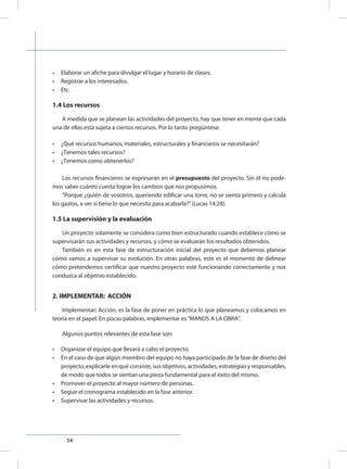 54
•	 Elaborar un afiche para divulgar el lugar y horario de clases.
•	 Registrar a los interesados.
•	 Etc.
1.4 Los recursos
A medida que se planean las actividades del proyecto, hay que tener en mente que cada
una de ellas está sujeta a ciertos recursos. Por lo tanto pregúntese:
•	 ¿Qué recursos humanos, materiales, estructurales y financieros se necesitarán?
•	 ¿Tenemos tales recursos?
•	 ¿Tenemos como obtenerlos?
Los recursos financieros se expresarán en el presupuesto del proyecto. Sin él no pode-
mos saber cuánto cuesta lograr los cambios que nos propusimos.
“Porque ¿quién de vosotros, queriendo edificar una torre, no se sienta primero y calcula
los gastos, a ver si tiene lo que necesita para acabarla?”(Lucas 14:28).
1.5 La supervisión y la evaluación
Un proyecto solamente se considera como bien estructurado cuando establece cómo se
supervisarán sus actividades y recursos, y cómo se evaluarán los resultados obtenidos.
También es en esta fase de estructuración inicial del proyecto que debemos planear
cómo vamos a supervisar su evolución. En otras palabras, este es el momento de delinear
cómo pretendemos certificar que nuestro proyecto esté funcionando correctamente y nos
conduzca al objetivo establecido.
2. IMPLEMENTAR: ACCIÓN
Implementar: Acción, es la fase de poner en práctica lo que planeamos y colocamos en
teoría en el papel. En pocas palabras, implementar es“MANOS A LA OBRA”.
Algunos puntos relevantes de esta fase son:
•	 Organizar el equipo que llevará a cabo el proyecto.
•	 En el caso de que algún miembro del equipo no haya participado de la fase de diseño del
proyecto, explicarle en qué consiste, sus objetivos, actividades, estrategias y responsables,
de modo que todos se sientan una pieza fundamental para el éxito del mismo.
•	 Promover el proyecto al mayor número de personas.
•	 Seguir el cronograma establecido en la fase anterior.
•	 Supervisar las actividades y recursos.
 