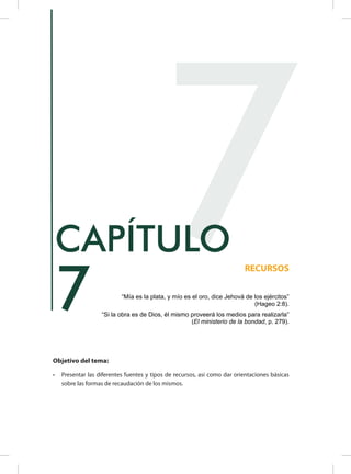 Objetivo del tema:
•	 Presentar las diferentes fuentes y tipos de recursos, así como dar orientaciones básicas
sobre las formas de recaudación de los mismos.
7
RECURSOS
CAPÍTULO
“Mía es la plata, y mío es el oro, dice Jehová de los ejércitos”
(Hageo 2:8).
“Si la obra es de Dios, él mismo proveerá los medios para realizarla”
(El ministerio de la bondad, p. 279).
7
 