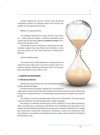 57
Cuando hablamos de recursos, muchas veces, pensamos
enseguida en dinero. Sin embargo, existen otros recursos que
pueden ser más importantes que éste.
Medite en el siguiente texto:
“La verdadera beneficencia es algo más que mera limos-
na… Prestar atención, tiempo y esfuerzos personales cuesta
mucho más que dar dinero, pero es verdadera caridad” (El mi-
nisterio de la bondad, p. 207).
Ciertamente el recurso financiero es importante para des-
empeñar cualquier tipo de actividad, pero también es cierto
que este recurso, así como otros, pertenece al “Señor de los
Ejércitos”.
Continúe reflexionando:
“Los medios de los cuales disponemos no parecerán tal vez
suficientes para la obra, pero si queremos avanzar con fe, cre-
yendo en el poder de Dios que basta para todo, se nos presen-
tarán abundantes recursos”(ibíd., p. 279).
1. FUENTES DE RECURSOS
1.1 Recursos internos
Llamamos recursos internos a los recursos provenientes de los
propios miembros de iglesia.
En el libro Patriarcas y profetas, capítulo 50, encontramos un
relato sobre el sistema económico de los hebreos, dentro del cual hay una clara evidencia de
la práctica de la benevolencia: “Y se proveía generosamente para el cuidado de los pobres”
(p. 565).
Sin embargo, cuando este pueblo perdió el foco de los necesitados y el servicio para el
cual fueron llamados, terminaron perdiendo su poder y prestigio.
Este relato es un llamado de alerta para nosotros. Debemos ser una iglesia dispuesta a
darse, una iglesia que se preocupa y actúa frente a las necesidades de los que están a su al-
rededor. Esta liberalidad acompañada de amor genuino resultará en bendiciones:“A medida
que continuamos impartiendo, continuamos recibiendo; y cuanto más impartamos, tanto
más recibiremos. Así podemos constantemente creer, confiar, recibir e impartir”(El ministerio
de la bondad, p. 278).
 