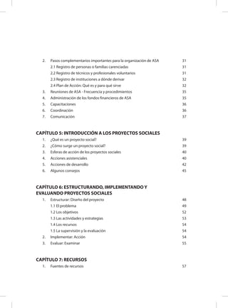 2.	 Pasos complementarios importantes para la organización de ASA 31
2.1 Registro de personas o familias carenciadas 31
2.2 Registro de técnicos y profesionales voluntarios 31
2.3 Registro de instituciones a dónde derivar 32
2.4 Plan de Acción: Qué es y para qué sirve 32
3.	 Reuniones de ASA - Frecuencia y procedimientos 35
4.	 Administración de los fondos financieros de ASA 35
5.	 Capacitaciones 36
6.	 Coordinación 36
7.	 Comunicación 37
CAPÍTULO 5: INTRODUCCIÓN A LOS PROYECTOS SOCIALES
1.	 ¿Qué es un proyecto social? 39
2.	 ¿Cómo surge un proyecto social? 39
3.	 Esferas de acción de los proyectos sociales 40
4.	 Acciones asistenciales 40
5.	 Acciones de desarrollo 42
6.	 Algunos consejos 45
CAPÍTULO 6: ESTRUCTURANDO, IMPLEMENTANDO Y
EVALUANDO PROYECTOS SOCIALES
1.	 Estructurar: Diseño del proyecto 48
1.1 El problema 49
1.2 Los objetivos 52
1.3 Las actividades y estrategias 53
1.4 Los recursos 54
1.5 La supervisión y la evaluación 54
2.	 Implementar: Acción 54
3.	 Evaluar: Examinar 55
CAPÍTULO 7: RECURSOS
1.	 Fuentes de recursos 57
 