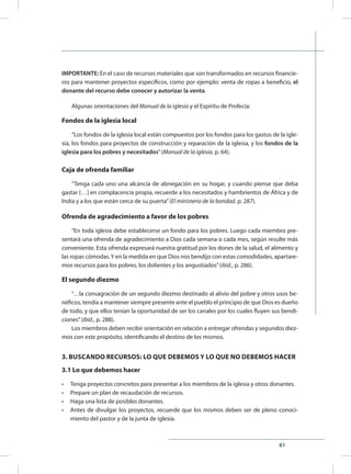 61
IMPORTANTE: En el caso de recursos materiales que son transformados en recursos financie-
ros para mantener proyectos específicos, como por ejemplo: venta de ropas a beneficio, el
donante del recurso debe conocer y autorizar la venta.
Algunas orientaciones del Manual de la iglesia y el Espíritu de Profecía:
Fondos de la iglesia local
“Los fondos de la iglesia local están compuestos por los fondos para los gastos de la igle-
sia, los fondos para proyectos de construcción y reparación de la iglesia, y los fondos de la
iglesia para los pobres y necesitados”(Manual de la iglesia, p. 64).
Caja de ofrenda familiar
“Tenga cada uno una alcancía de abnegación en su hogar, y cuando piense que deba
gastar […] en complacencia propia, recuerde a los necesitados y hambrientos de África y de
India y a los que están cerca de su puerta”(El ministerio de la bondad, p. 287).
Ofrenda de agradecimiento a favor de los pobres
“En toda iglesia debe establecerse un fondo para los pobres. Luego cada miembro pre-
sentará una ofrenda de agradecimiento a Dios cada semana o cada mes, según resulte más
conveniente. Esta ofrenda expresará nuestra gratitud por los dones de la salud, el alimento y
las ropas cómodas.Y en la medida en que Dios nos bendijo con estas comodidades, apartare-
mos recursos para los pobres, los dolientes y los angustiados”(ibíd., p. 286).
El segundo diezmo
“…la consagración de un segundo diezmo destinado al alivio del pobre y otros usos be-
néficos, tendía a mantener siempre presente ante el pueblo el principio de que Dios es dueño
de todo, y que ellos tenían la oportunidad de ser los canales por los cuales fluyen sus bendi-
ciones”(ibíd., p. 288).
Los miembros deben recibir orientación en relación a entregar ofrendas y segundos diez-
mos con este propósito, identificando el destino de los mismos.
3. BUSCANDO RECURSOS: LO QUE DEBEMOS Y LO QUE NO DEBEMOS HACER
3.1 Lo que debemos hacer
•	 Tenga proyectos concretos para presentar a los miembros de la iglesia y otros donantes.
•	 Prepare un plan de recaudación de recursos.
•	 Haga una lista de posibles donantes.
•	 Antes de divulgar los proyectos, recuerde que los mismos deben ser de pleno conoci-
miento del pastor y de la junta de iglesia.
 