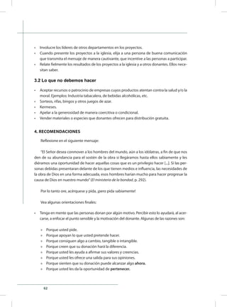 62
•	 Involucre los líderes de otros departamentos en los proyectos.
•	 Cuando presente los proyectos a la iglesia, elija a una persona de buena comunicación
que transmita el mensaje de manera cautivante, que incentive a las personas a participar.
•	 Relate fielmente los resultados de los proyectos a la iglesia y a otros donantes. Ellos nece-
sitan saber.
3.2 Lo que no debemos hacer
•	 Aceptar recursos o patrocinio de empresas cuyos productos atentan contra la salud y/o la
moral. Ejemplos: Industria tabacalera, de bebidas alcohólicas, etc.
•	 Sorteos, rifas, bingos y otros juegos de azar.
•	 Kermeses.
•	 Apelar a la generosidad de manera coercitiva o condicional.
•	 Vender materiales o especies que donantes ofrecen para distribución gratuita.
4. RECOMENDACIONES
Reflexione en el siguiente mensaje:
“El Señor desea conmover a los hombres del mundo, aún a los idólatras, a fin de que nos
den de su abundancia para el sostén de la obra si llegáramos hasta ellos sabiamente y les
diéramos una oportunidad de hacer aquellas cosas que es un privilegio hacer [.����������������..]. Si las per-
sonas debidas presentaran delante de los que tienen medios e influencia, las necesidades de
la obra de Dios en una forma adecuada, esos hombres harían mucho para hacer progresar la
causa de Dios en nuestro mundo”(El ministerio de la bondad, p. 292).
Por lo tanto ore, acérquese y pida, ¡pero pida sabiamente!
Vea algunas orientaciones finales:
•	 Tenga en mente que las personas donan por algún motivo. Percibir esto lo ayudará, al acer-
carse, a enfocar el punto sensible y la motivación del donante. Algunas de las razones son:
»» Porque usted pide.
»» Porque apoyan lo que usted pretende hacer.
»» Porque consiguen algo a cambio, tangible o intangible.
»» Porque creen que su donación hará la diferencia.
»» Porque usted les ayuda a afirmar sus valores y creencias.
»» Porque usted les ofrece una salida para sus opiniones.
»» Porque sienten que su donación puede alcanzar algo ahora.
»» Porque usted les da la oportunidad de pertenecer.
 