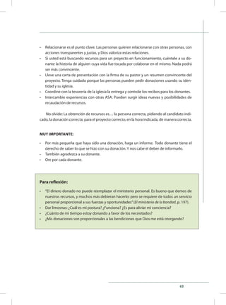 63
•	 Relacionarse es el punto clave. Las personas quieren relacionarse con otras personas, con
acciones transparentes y justas, y Dios valoriza estas relaciones.
•	 Si usted está buscando recursos para un proyecto en funcionamiento, cuéntele a su do-
nante la historia de alguien cuya vida fue tocada por colaborar en el mismo. Nada podrá
ser más convincente.
•	 Lleve una carta de presentación con la firma de su pastor y un resumen convincente del
proyecto. Tenga cuidado porque las personas pueden pedir donaciones usando su iden-
tidad y su iglesia.
•	 Coordine con la tesorería de la iglesia la entrega y controle los recibos para los donantes.
•	 Intercambie experiencias con otras ASA. Pueden surgir ideas nuevas y posibilidades de
recaudación de recursos.
No olvide: La obtención de recursos es… la persona correcta, pidiendo al candidato indi-
cado, la donación correcta, para el proyecto correcto, en la hora indicada, de manera correcta.
MUY IMPORTANTE:
•	 Por más pequeña que haya sido una donación, haga un informe. Todo donante tiene el
derecho de saber lo que se hizo con su donación. Y nos cabe el deber de informarlo.
•	 También agradezca a su donante.
•	 Ore por cada donante.
Para reflexión:
•	 “El dinero donado no puede reemplazar el ministerio personal. Es bueno que demos de
nuestros recursos, y muchos más debieran hacerlo; pero se requiere de todos un servicio
personal proporcional a sus fuerzas y oportunidades”(El ministerio de la bondad, p. 197).
•	 Dar limosnas: ¿Cuál es mi postura? ¿Funciona? ¿Es para aliviar mi conciencia?
•	 ¿Cuánto de mi tiempo estoy donando a favor de los necesitados?
•	 ¿Mis donaciones son proporcionales a las bendiciones que Dios me está otorgando?
 