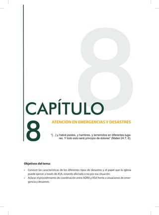 Objetivos del tema:
•	 Conocer las características de los diferentes tipos de desastres y el papel que la iglesia
puede ejercer a través de ASA, estando afectada o no por esa situación.
•	 Aclarar el procedimiento de coordinación entre ADRA y ASA frente a situaciones de emer-
gencia y desastres.
8
ATENCIÓN EN EMERGENCIAS Y DESASTRES
CAPÍTULO
“[…] y habrá pestes, y hambres, y terremotos en diferentes luga-
res. Y todo esto será principio de dolores” (Mateo 24:7, 8).
8
 