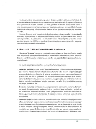 65
Continuamente se producen emergencias y desastres, están registrados en la historia de
la humanidad y tienden a ocurrir con mayor frecuencia e intensidad. Ocasionan sufrimiento
físico y emocional, muertes violentas y, a veces, pérdidas materiales incalculables. Frente a
estas situaciones es necesario actuar para que los afectados tengan sus necesidades básicas
suplidas de inmediato y, posteriormente, puedan recibir ayuda para recuperarse y rehacer
sus vidas.
Para eso debemos tener conocimiento de cómo actuar, estar preparados y prestar ayuda
de manera organizada. No es el objetivo del presente capítulo profundizar este tema, pero sí
alentar y orientar a ASA en cuanto a su actuación. Cursos más completos se pueden conse-
guir directamente con ADRA o en coordinación con organismos gubernamentales responsa-
bles de dar respuesta a estas situaciones.
1. DESASTRES: CLASIFICACIÓN EN CUANTO A SU ORIGEN
Llamamos “desastre” cuando un evento adverso resulta en un daño significativo para la
vida, propiedades y otros bienes materiales, o para el medio ambiente, causando perjuicios
de orden econ����������������������������������������������������������������������������ómico, social, emocion������������������������������������������������������al que exceden a la capacidad de respuesta de la comu-
nidad afectada.
En cuanto a su origen se clasifican en naturales, humanos y mixtos.
•	 Desastres naturales: son los provocados por fenómenos y desequilibrios de la naturale-
za, y ocurren independientemente a la acción humana. Estos pueden ser generados por
procesos dinámicos en el interior de la tierra, como los terremotos, maremotos (tsunamis)
y erupciones volcánicas; generados por procesos dinámicos en la superficie de la tierra,
como los deslizamientos, aluviones, avalanchas, etc.; generados por fenómenos meteoro-
lógicos como las inundaciones, sequías, huracanes, etc.; y los de origen biológico, como
las plagas, epidemias, etc.
•	 Desastres humanos: son los ocasionados por acciones u omisiones humanas. Son con-
secuencia de desequilibrios socioeconómicos y políticos, y de profundas y perjudicia-
les alteraciones del medio ambiente. Como ejemplo tenemos el derrame de sustancias
tóxicas, guerras, terrorismo, bancarrota de las economías de gobiernos, causando crisis
económicas.
•	 Desastres mixtos: ocurren cuando las acciones u omisiones humanas contribuyen a inten-
sificar, complicar y/o agravar ciertos desastres naturales. Normalmente se caracterizan por
una combinación entre fenómenos naturales adversos que actúan sobre un lugar donde
el medio ambiente fue degradado por el hombre. Tenemos el caso de la desforestación de
montañas que causan deslizamientos, el cambio climático que provoca huracanes y torna-
dos, la producción y uso de agroquímicos que producen contaminación y debilitan el suelo.
 