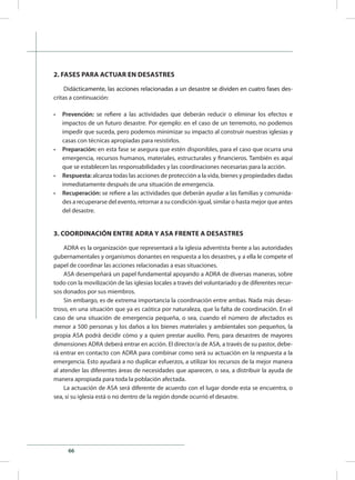 66
2. FASES PARA ACTUAR EN DESASTRES
Did������������������������������������������������������������������������������������ác����������������������������������������������������������������������������������ticamente, las acciones relacionadas a un desastre se dividen en cuatro fases des-
critas a continuación:
•	 Prevención: se refiere a las actividades que deberán reducir o eliminar los efectos e
impactos de un futuro desastre. Por ejemplo: en el caso de un terremoto, no podemos
impedir que suceda, pero podemos minimizar su impacto al construir nuestras iglesias y
casas con técnicas apropiadas para resistirlos.
•	 Preparación: en esta fase se asegura que estén disponibles, para el caso que ocurra una
emergencia, recursos humanos, materiales, estructurales y financieros. También es aquí
que se establecen las responsabilidades y las coordinaciones necesarias para la acción.
•	 Respuesta: alcanza todas las acciones de protección a la vida, bienes y propiedades dadas
inmediatamente después de una situación de emergencia.
•	 Recuperación: se refiere a las actividades que deberán ayudar a las familias y comunida-
des a recuperarse del evento, retornar a su condición igual, similar o hasta mejor que antes
del desastre.
3. COORDINACIÓN ENTRE ADRA Y ASA FRENTE A DESASTRES
ADRA es la organización que representará a la iglesia adventista frente a las autoridades
gubernamentales y organismos donantes en respuesta a los desastres, y a ella le compete el
papel de coordinar las acciones relacionadas a esas situaciones.
ASA desempeñará un papel fundamental apoyando a ADRA de diversas maneras, sobre
todo con la movilización de las iglesias locales a través del voluntariado y de diferentes recur-
sos donados por sus miembros.
Sin embargo, es de extrema importancia la coordinación entre ambas. Nada más desas-
troso, en una situación que ya es caótica por naturaleza, que la falta de coordinación. En el
caso de una situación de emergencia pequeña, o sea, cuando el número de afectados es
menor a 500 personas y los daños a los bienes materiales y ambientales son pequeños, la
propia ASA podrá decidir cómo y a quien prestar auxilio. Pero, para desastres de mayores
dimensiones ADRA deberá entrar en acción. El director/a de ASA, a través de su pastor, debe-
rá entrar en contacto con ADRA para combinar como será su actuación en la respuesta a la
emergencia. Esto ayudará a no duplicar esfuerzos, a utilizar los recursos de la mejor manera
al atender las diferentes áreas de necesidades que aparecen, o sea, a distribuir la ayuda de
manera apropiada para toda la población afectada.
La actuación de ASA será diferente de acuerdo con el lugar donde esta se encuentra, o
sea, si su iglesia está o no dentro de la región donde ocurrió el desastre.
 