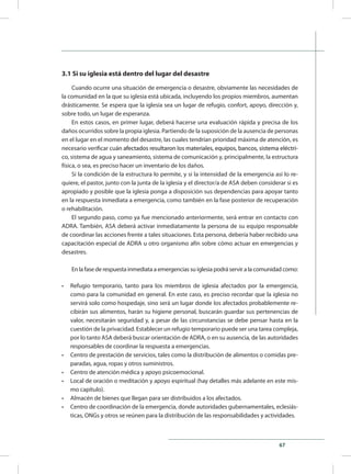 67
3.1 Si su iglesia está dentro del lugar del desastre
Cuando ocurre una situación de emergencia o desastre, obviamente las necesidades de
la comunidad en la que su iglesia está ubicada, incluyendo los propios miembros, aumentan
drásticamente. Se espera que la iglesia sea un lugar de refugio, confort, apoyo, dirección y,
sobre todo, un lugar de esperanza.
En estos casos, en primer lugar, deberá hacerse una evaluación rápida y precisa de los
daños ocurridos sobre la propia iglesia. Partiendo de la suposición de la ausencia de personas
en el lugar en el momento del desastre, las cuales tendrían prioridad máxima de atención, es
necesario verificar cu�������������������������������������������������������������������������án ����������������������������������������������������������������������afectados resultaron los materiales, equipos, bancos, sistema eléctri-
co, sistema de agua y saneamiento, sistema de comunicación y, principalmente, la estructura
física, o sea, es preciso hacer un inventario de los daños.
Si la condición de la estructura lo permite, y si la intensidad de la emergencia así lo re-
quiere, el pastor, junto con la junta de la iglesia y el director/a de ASA deben considerar si es
apropiado y posible que la iglesia ponga a disposición sus dependencias para apoyar tanto
en la respuesta inmediata a emergencia, como también en la fase posterior de recuperación
o rehabilitación.
El segundo paso, como ya fue mencionado anteriormente, será entrar en contacto con
ADRA. También, ASA deberá activar inmediatamente la persona de su equipo responsable
de coordinar las acciones frente a tales situaciones. Esta persona, debería haber recibido una
capacitación especial de ADRA u otro organismo afín sobre cómo actuar en emergencias y
desastres.
En la fase de respuesta inmediata a emergencias su iglesia podrá servir a la comunidad como:
•	 Refugio temporario, tanto para los miembros de iglesia afectados por la emergencia,
como para la comunidad en general. En este caso, es preciso recordar que la iglesia no
servirá solo como hospedaje, sino será un lugar donde los afectados probablemente re-
cibirán sus alimentos, harán su higiene personal, buscarán guardar sus pertenencias de
valor, necesitarán seguridad y, a pesar de las circunstancias se debe pensar hasta en la
cuestión de la privacidad. Establecer un refugio temporario puede ser una tarea compleja,
por lo tanto ASA deberá buscar orientación de ADRA, o en su ausencia, de las autoridades
responsables de coordinar la respuesta a emergencias.
•	 Centro de prestación de servicios, tales como la distribución de alimentos o comidas pre-
paradas, agua, ropas y otros suministros.
•	 Centro de atención médica y apoyo psicoemocional.
•	 Local de oración o meditación y apoyo espiritual (hay detalles más adelante en este mis-
mo capítulo).
•	 Almacén de bienes que llegan para ser distribuidos a los afectados.
•	 Centro de coordinación de la emergencia, donde autoridades gubernamentales, eclesiás-
ticas, ONGs y otros se reúnen para la distribución de las responsabilidades y actividades.
 