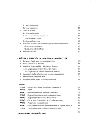 1.1 Recursos internos 57
1.2 Recursos externos 58
2.	 Tipos de recursos 58
2.1 Recursos humanos 58
2.2 Recursos materiales o en especies 59
2.3 Recursos estructurales 60
2.4 Recursos financieros 60
3.	 Buscando recursos: Lo que debemos y lo que no debemos hacer 61
3.1 Lo que debemos hacer 61
3.2 Lo que no debemos hacer 62
4.	 Recomendaciones 62
CAPÍTULO 8: ATENCIÓN EN EMERGENCIAS Y DESASTRES
1.	 Desastres: Clasificación en cuanto a su origen 65
2.	 Fases para actuar en desastres 66
3.	 Coordinación entre ADRA y ASA frente a desastres 66
3.1 Si su iglesia está dentro del lugar del desastre 67
3.2 Si su iglesia no está dentro del lugar del desastre 68
4.	 Apoyo espiritual en situaciones de emergencia y desastres 69
5.	 Preparándose para un desastre 70
6.	 Ofrenda mundial para el fondo de emergencia 70
ANEXOS
ANEXO 1 – Instrucciones para el uso del logo marca de ASA 73
ANEXO 2 – ADRA 76
ANEXO 3 – Registro de personas o familias carenciadas 78
ANEXO 4 – Registro de técnicos y profesionales voluntarios 79
ANEXO 5 – Registro de instituciones a dónde derivar 80
ANEXO 6 – Día de la acción solidaria y servicio a la comunidad 81
ANEXO 7 – Preparando una cesta básica 83
ANEXO 8 – Pasos para organizar un curso de generación de ingresos o técnico 86
ANEXO 9 – Formato básico para escribir proyectos sociales 87
SUGERENCIAS BIBLIOGRÁFICAS
91
 