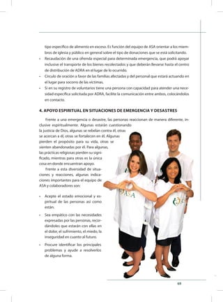 69
tipo específico de alimento en exceso. Es función del equipo de ASA orientar a los miem-
bros de iglesia y público en general sobre el tipo de donaciones que se está solicitando.
•	 Recaudación de una ofrenda especial para determinada emergencia, que podrá apoyar
inclusive el transporte de los bienes recolectados y que deberán llevarse hasta el centro
de distribución de ADRA en el lugar de lo ocurrido.
•	 Círculo de oración a favor de las familias afectadas y del personal que estará actuando en
el lugar para socorro de las víctimas.
•	 Si en su registro de voluntarios tiene una persona con capacidad para atender una nece-
sidad específica solicitada por ADRA, facilite la comunicación entre ambos, colocándolos
en contacto.
4. APOYO ESPIRITUAL EN SITUACIONES DE EMERGENCIA Y DESASTRES
Frente a una emergencia o desastre, las personas reaccionan de manera diferente, in-
clusive espiritualmente. Algunas estarán cuestionando
la justicia de Dios, algunas se rebelan contra él, otras
se acercan a él, otras se fortalecen en él. Algunas
pierden el propósito para su vida, otras se
sienten abandonadas por él. Para algunas,
las prácticas religiosas pierden su signi-
ficado, mientras para otras es la única
cosa en donde encuentran apoyo.
Frente a esta diversidad de situa-
ciones y reacciones, algunas indica-
ciones importantes para el equipo de
ASA y colaboradores son:
•	 Acepte el estado emocional y es-
piritual de las personas así como
están.
•	 Sea empático con las necesidades
expresadas por las personas, recor-
dándoles que estarán con ellas en
el dolor, el sufrimiento, el miedo, la
inseguridad en cuanto al futuro.
•	 Procure identificar los principales
problemas y ayude a resolverlos
de alguna forma.
 