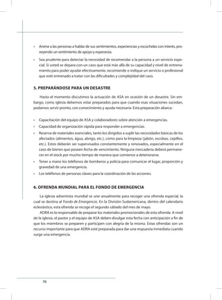70
•	 Anime a las personas a hablar de sus sentimientos, experiencias y escúchelas con interés, pro-
veyendo un sentimiento de apoyo y esperanza.
•	 Sea prudente para detectar la necesidad de recomendar a la persona a un servicio espe-
cial. Si usted se depara con un caso que está más allá de su capacidad y nivel de entrena-
miento para poder ayudar efectivamente, recomiende o indique un servicio o profesional
que esté entrenado a tratar con las dificultades y complejidad del caso.
5. PREPARÁNDOSE PARA UN DESASTRE
Hasta el momento discutimos la actuación de ASA en ocasión de un desastre. Sin em-
bargo, como iglesia debemos estar preparados para que cuando esas situaciones sucedan,
podamos servir pronto, con conocimiento y ayuda necesaria. Esta preparación abarca:
•	 Capacitación del equipo de ASA y colaboradores sobre atención a emergencias.
•	 Capacidad de organización rápida para responder a emergencias.
•	 Reserva de materiales esenciales, tanto los dirigidos a suplir las necesidades básicas de los
afectados (alimentos, água, abrigo, etc.), como para la limpieza (jabón, escobas, cepillos,
etc.). Estos deberán ser supervisados constantemente y renovados, especialmente en el
caso de bienes que poseen fecha de vencimiento. Ninguna mercadería deberá permane-
cer en el stock por mucho tiempo de manera que comience a deteriorarse.
•	 Tener a mano los teléfonos de bomberos y policía para comunicar el lugar, proporción y
gravedad de una emergencia.
•	 Los teléfonos de personas claves para la coordinación de las acciones.
6. OFRENDA MUNDIAL PARA EL FONDO DE EMERGENCIA
La iglesia adventista mundial se une anualmente para recoger una ofrenda especial, la
cual se destina al Fondo de Emergencia. En la División Sudamericana, dentro del calendario
eclesiástico, esta ofrenda se recoge el segundo sábado del mes de mayo.
ADRA es la responsable de preparar los materiales promocionales de esta ofrenda. A nivel
de la iglesia, el pastor y el equipo de ASA deben divulgar esta fecha con anticipación a fin de
que los miembros se preparen y participen con alegría de la misma. Estas ofrendas son un
recurso importante para que ADRA esté preparada para dar una respuesta inmediata cuando
surge una emergencia.
 