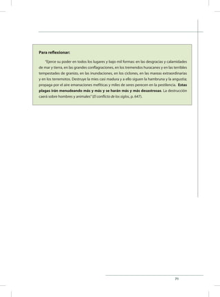71
Para reflexionar:
“Ejerce su poder en todos los lugares y bajo mil formas: en las desgracias y calamidades
de mar y tierra, en las grandes conflagraciones, en los tremendos huracanes y en las terribles
tempestades de granizo, en las inundaciones, en los ciclones, en las mareas extraordinarias
y en los terremotos. Destruye la mies casi madura y a ello siguen la hambruna y la angustia;
propaga por el aire emanaciones mefíticas y miles de seres perecen en la pestilencia. Estas
plagas irán menudeando más y más y se harán más y más desastrosas. La destrucción
caerá sobre hombres y animales”(El conflicto de los siglos, p. 647).
 