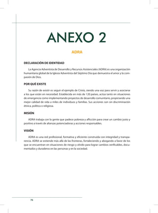 76
ANEXO 2
ADRA
DECLARACIÓN DE IDENTIDAD
La Agencia Adventista de Desarrollo y Recursos Asistenciales (ADRA) es una organización
humanitaria global de la Iglesia Adventista del Séptimo Día que demuestra el amor y la com-
pasión de Dios.
POR QUÉ EXISTE
Su razón de existir es seguir el ejemplo de Cristo, siendo una voz para servir y asociarse
a los que están en necesidad. Establecida en más de 120 países, actúa tanto en situaciones
de emergencia como implementando proyectos de desarrollo comunitario, propiciando una
mejor calidad de vida a miles de individuos y familias. Sus acciones son sin discriminación
étnica, política o religiosa.
MISIÓN
ADRA trabaja con la gente que padece pobreza y aflicción para crear un cambio justo y
positivo a través de alianzas potenciadoras y acciones responsables.
VISIÓN
ADRA es una red profesional, formativa y eficiente construida con integridad y transpa-
rencia. ADRA se extiende más allá de las fronteras, fortaleciendo y abogando a favor de los
que se encuentran en situaciones de riesgo y olvido para lograr cambios verificables, docu-
mentados y duraderos en las personas y en la sociedad.
 