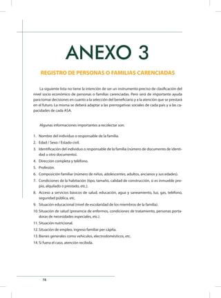 78
ANEXO 3
REGISTRO DE PERSONAS O FAMILIAS CARENCIADAS
La siguiente lista no tiene la intención de ser un instrumento preciso de clasificación del
nivel socio económico de personas o familias carenciadas. Pero será de importante ayuda
para tomar decisiones en cuanto a la selección del beneficiario y a la atención que se prestará
en el futuro. La misma se deberá adaptar a las prerrogativas sociales de cada país y a las ca-
pacidades de cada ASA.
Algunas informaciones importantes a recolectar son:
1.	 Nombre del individuo o responsable de la familia.
2.	 Edad / Sexo / Estado civil.
3.	 Identificación del individuo o responsable de la familia (número de documento de identi-
dad u otro documento).
4.	 Dirección completa y teléfono.
5.	 Profesión.
6.	 Composición familiar (número de niños, adolescentes, adultos, ancianos y sus edades).
7.	 Condiciones de la habitación (tipo, tamaño, calidad de construcción, si es inmueble pro-
pio, alquilado o prestado, etc.).
8.	 Acceso a servicios básicos de salud, educación, agua y saneamiento, luz, gas, teléfono,
seguridad pública, etc.
9.	 Situación educacional (nivel de escolaridad de los miembros de la familia).
10.	Situación de salud (presencia de enfermos, condiciones de tratamiento, personas porta-
doras de necesidades especiales, etc.).
11.	Situación nutricional.
12.	Situación de empleo, ingreso familiar per cápita.
13.	Bienes generales como vehículos, electrodomésticos, etc.
14.	Si fuera el caso, atención recibida.
 