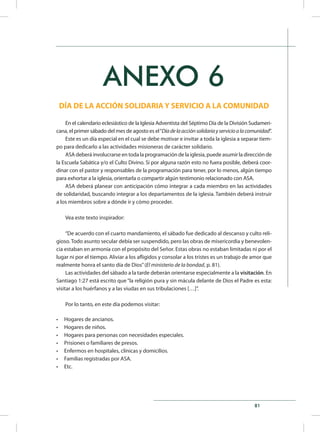 81
ANEXO 6
DÍA DE LA ACCIÓN SOLIDARIA Y SERVICIO A LA COMUNIDAD
En el calendario eclesiástico de la Iglesia Adventista del Séptimo Día de la División Sudameri-
cana, el primer sábado del mes de agosto es el“Díadelaacciónsolidariayservicioalacomunidad”.
Este es un día especial en el cual se debe motivar e invitar a toda la iglesia a separar tiem-
po para dedicarlo a las actividades misioneras de carácter solidario.
ASA deberá involucrarse en toda la programación de la iglesia, puede asumir la dirección de
la Escuela Sabática y/o el Culto Divino. Si por alguna razón esto no fuera posible, deberá coor-
dinar con el pastor y responsables de la programación para tener, por lo menos, algún tiempo
para exhortar a la iglesia, orientarla o compartir algún testimonio relacionado con ASA.
ASA deberá planear con anticipación cómo integrar a cada miembro en las actividades
de solidaridad, buscando integrar a los departamentos de la iglesia. También deberá instruir
a los miembros sobre a dónde ir y cómo proceder.
Vea este texto inspirador:
“De acuerdo con el cuarto mandamiento, el sábado fue dedicado al descanso y culto reli-
gioso. Todo asunto secular debía ser suspendido, pero las obras de misericordia y benevolen-
cia estaban en armonía con el propósito del Señor. Estas obras no estaban limitadas ni por el
lugar ni por el tiempo. Aliviar a los afligidos y consolar a los tristes es un trabajo de amor que
realmente honra el santo día de Dios”(El ministerio de la bondad, p. 81).
Las actividades del sábado a la tarde deberán orientarse especialmente a la visitación. En
Santiago 1:27 está escrito que“la religión pura y sin mácula delante de Dios el Padre es esta:
visitar a los huérfanos y a las viudas en sus tribulaciones […]”.
Por lo tanto, en este día podemos visitar:
•	 Hogares de ancianos.
•	 Hogares de niños.
•	 Hogares para personas con necesidades especiales.
•	 Prisiones o familiares de presos.
•	 Enfermos en hospitales, clínicas y domicilios.
•	 Familias registradas por ASA.
•	 Etc.
 