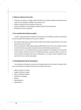 84
1.2 Qué no colocar en la cesta
•	 Productos vencidos o con algún indicio de deterioro, tipo lata oxidada o hinchada, harinas
o porotos con gorgojos o polillas, arroz mohoso, etc.
•	 Dulces en general como caramelos, chicles, etc.
•	 Gaseosas, bebidas con porcentaje de alcohol, café y otros estimulantes.
•	 Enlatados de carne en general.
1.3 La cuestión de la leche en polvo
A veces, se agrega la leche en polvo a la cesta básica. Sin embargo, cuando se utiliza para
los niños, puede traer problemas en lo que se refiere a:
•	 No se debe utilizar para sustituir la leche materna. Esta última, debe ofrecerse a los niños
hasta los dos años de edad.
•	 Para reconstituirla se debe utilizar agua potable, filtrada o hervida. Esos cuidados evitarán
la contaminación que podrá ocasionar diarrea, enfermedades parasitarias, etc.
•	 Prestar atención a la cantidad de polvo y agua indicadas en el embalaje a fin de hacerlo
correctamente, evitando el exceso o la falta del producto. Cuando el polvo se coloca en
exceso, puede eventualmente causar constipación y si se coloca menor cantidad no pro-
veerá al niño una nutrición adecuada.
1.4 Complementos de la cesta básica
Los productos de limpieza, tanto para la limpieza personal como para la limpieza de la
casa, son excelentes complementos de la cesta básica, tales como:
•	 Jabón en polvo o en barra.
•	 Cepillo de dientes y pasta.
•	 Peine y cepillo de cabello.
•	 Shampoo y enjuague.
•	 Alicate.
•	 Papel higiénico
•	 Desodorante.
 