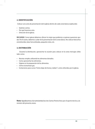 85
2. IDENTIFICACIÓN
Colocar una carta de presentación de la iglesia dentro de cada cesta básica explicando:
•	 Quiénes somos.
•	 Por qué hacemos esto.
•	 Dirección de la iglesia.
RECUERDE: Como iglesia debemos ofrecer lo mejor que podemos a quienes queremos ayu-
dar. Por lo tanto, debemos cuidar de la presentación de la cesta básica. No colocar bizcochos
enmohecidos, latas herrumbradas, paquetes rotos, etc.
3. DISTRIBUCIÓN
Durante la distribución, aprovechar la ocasión para colocar en la cesta mensajes útiles
tales como:
•	 Recetas simples utilizando los alimentos donados.
•	 Como aprovechar los alimentos.
•	 Higiene en la preparación de los alimentos.
•	 Cómo economizar gas.
•	 Invitaciones para cursos“Cómo dejar de fumar y beber”u otros ofrecidos por la iglesia.
Nota: Agradecemos a la nutricionista Iara dos Santos Pereira Voos por el aporte técnico y la
revisión del presente anexo.
 