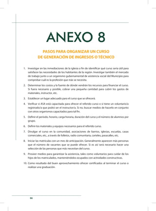 86
ANEXO 8
PASOS PARA ORGANIZAR UN CURSO
DE GENERACIÓN DE INGRESOS O TÉCNICO
1.	 Investigar en las inmediaciones de la iglesia a fin de identificar qué curso sería útil para
satisfacer las necesidades de los habitantes de la región. Investigar también el mercado
de trabajo junto a un organismo gubernamental de asistencia social del Municipio para
comprobar cuál es la profesión que más se necesita.
2.	 Determinar los costos y la fuente de dónde vendrán los recursos para financiar el curso.
Si fuera necesario y posible, cobrar una pequeña cantidad para cubrir los gastos de
materiales, instructor, etc.
3.	 Establecer un lugar adecuado para el curso que se ofrecerá.
4.	 Verificar si ASA está capacitada para ofrecer el referido curso o si tiene un voluntario/a
registrado/a que podrá ser el instructor/a. Si no, buscar medios de hacerlo en conjunto
con otros organismos capacitados para tal fin.
5.	 Definir el período, horario, carga horaria, duración del curso y el número de alumnos por
grupo.
6.	 Definir los materiales y equipos necesarios para el referido curso.
7.	 Divulgar el curso en la comunidad, asociaciones de barrios, iglesias, escuelas, casas
comerciales, etc., a través de folletos, radio comunitaria, carteles, pasacalles, etc.
8.	 Iniciar las matrículas con un mes de anticipación. Generalmente aparecen más personas
que el número de vacantes que se puede ofrecer. Si es así será necesario hacer una
selección de las personas que más necesitan del curso.
9.	 Proveer medios para garantizar la asistencia, tales como voluntarios para cuidar de los
hijos de los matriculados, manteniéndolos ocupados con actividades constructivas.
10.	 Como resultado del buen aprovechamiento ofrecer certificados al terminar el curso o
realizar una graduación.
 