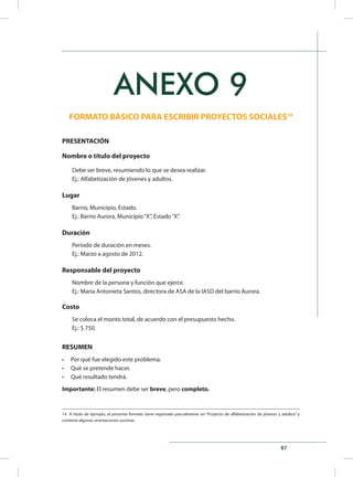 87
ANEXO 9
FORMATO BÁSICO PARA ESCRIBIR PROYECTOS SOCIALES14
PRESENTACIÓN
Nombre o título del proyecto
Debe ser breve, resumiendo lo que se desea realizar.
Ej.: Alfabetización de jóvenes y adultos.
Lugar
Barrio, Municipio, Estado.
Ej.: Barrio Aurora, Município“X”, Estado“X”.
Duración
Período de duración en meses.
Ej.: Marzo a agosto de 2012.
Responsable del proyecto
Nombre de la persona y función que ejerce.
Ej.: Maria Antonieta Santos, directora de ASA de la IASD del barrio Aurora.
Costo
Se coloca el monto total, de acuerdo con el presupuesto hecho.
Ej.: $ 750.
RESUMEN
•	 Por qué fue elegido este problema.
•	 Qué se pretende hacer.
•	 Qué resultado tendrá.
Importante: El resumen debe ser breve, pero completo.
14 A título de ejemplo, el presente formato tiene registrado parcialmente un “Proyecto de alfabetización de jóvenes y adultos” y
contiene algunas orientaciones sucintas.
 