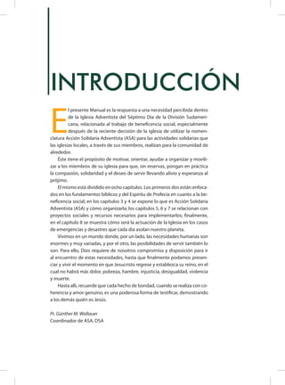 INTRODUCCIÓN
E
l presente Manual es la respuesta a una necesidad percibida dentro
de la Iglesia Adventista del Séptimo Día de la División Sudameri-
cana, relacionada al trabajo de beneficencia social, especialmente
después de la reciente decisión de la iglesia de utilizar la nomen-
clatura Acción Solidaria Adventista (ASA) para las actividades solidarias que
las iglesias locales, a través de sus miembros, realizan para la comunidad de
alrededor.
Éste tiene el propósito de motivar, orientar, ayudar a organizar y movili-
zar a los miembros de su iglesia para que, sin reservas, pongan en práctica
la compasión, solidaridad y el deseo de servir llevando alivio y esperanza al
prójimo.
El mismo está dividido en ocho capítulos. Los primeros dos están enfoca-
dos en los fundamentos bíblicos y del Espíritu de Profecía en cuanto a la be-
neficencia social; en los capítulos 3 y 4 se expone lo que es Acción Solidaria
Adventista (ASA) y cómo organizarla; los capítulos 5, 6 y 7 se relacionan con
proyectos sociales y recursos necesarios para implementarlos; finalmente,
en el capítulo 8 se muestra cómo será la actuación de la Iglesia en los casos
de emergencias y desastres que cada día asolan nuestro planeta.
Vivimos en un mundo donde, por un lado, las necesidades humanas son
enormes y muy variadas, y por el otro, las posibilidades de servir también lo
son. Para ello, Dios requiere de nosotros compromiso y disposición para ir
al encuentro de estas necesidades, hasta que finalmente podamos presen-
ciar y vivir el momento en que Jesucristo regrese y establezca su reino, en el
cual no habrá más dolor, pobreza, hambre, injusticia, desigualdad, violencia
y muerte.
Hasta allí, recuerde que cada hecho de bondad, cuando se realiza con co-
herencia y amor genuino, es una poderosa forma de testificar, demostrando
a los demás quién es Jesús.
Pr. Günther M. Wallauer
Coordinador de ASA, DSA
 