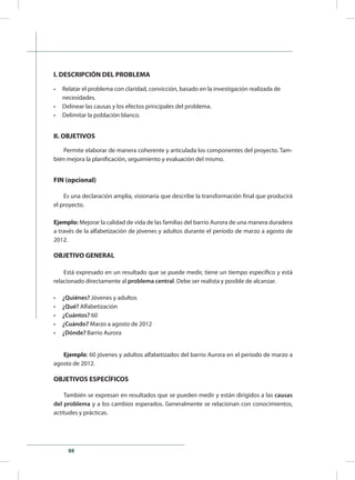 88
I. DESCRIPCIÓN DEL PROBLEMA
•	 Relatar el problema con claridad, convicción, basado en la investigación realizada de 	
necesidades.
•	 Delinear las causas y los efectos principales del problema.
•	 Delimitar la población blanco.
II. OBJETIVOS
Permite elaborar de manera coherente y articulada los componentes del proyecto. Tam-
bién mejora la planificación, seguimiento y evaluación del mismo.
FIN (opcional)
Es una declaración amplia, visionaria que describe la transformación final que producirá
el proyecto.
Ejemplo: Mejorar la calidad de vida de las familias del barrio Aurora de una manera duradera
a través de la alfabetización de jóvenes y adultos durante el período de marzo a agosto de
2012.
OBJETIVO GENERAL
Está expresado en un resultado que se puede medir, tiene un tiempo específico y está
relacionado directamente al problema central. Debe ser realista y posible de alcanzar.
•	 ¿Quiénes? Jóvenes y adultos
•	 ¿Qué? Alfabetización
•	 ¿Cuántos? 60
•	 ¿Cuándo? Marzo a agosto de 2012
•	 ¿Dónde? Barrio Aurora
Ejemplo: 60 jóvenes y adultos alfabetizados del barrio Aurora en el período de marzo a
agosto de 2012.
OBJETIVOS ESPECÍFICOS
También se expresan en resultados que se pueden medir y están dirigidos a las causas
del problema y a los cambios esperados. Generalmente se relacionan con conocimientos,
actitudes y prácticas.
 