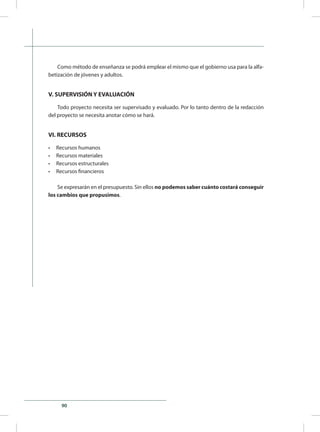90
Como método de enseñanza se podrá emplear el mismo que el gobierno usa para la alfa-
betización de jóvenes y adultos.
V. SUPERVISIÓN Y EVALUACIÓN
Todo proyecto necesita ser supervisado y evaluado. Por lo tanto dentro de la redacción
del proyecto se necesita anotar cómo se hará.
VI. RECURSOS
•	 Recursos humanos
•	 Recursos materiales
•	 Recursos estructurales
•	 Recursos financieros
Se expresarán en el presupuesto. Sin ellos no podemos saber cuánto costará conseguir
los cambios que propusimos.
 