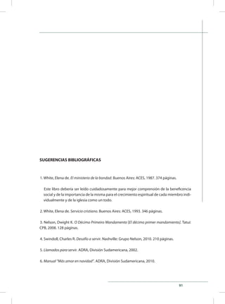91
SUGERENCIAS BIBLIOGRÁFICAS
1. White, Elena de. El ministerio de la bondad. Buenos Aires: ACES, 1987. 374 páginas.
Este libro debería ser leído cuidadosamente para mejor comprensión de la beneficencia
social y de la importancia de la misma para el crecimiento espiritual de cada miembro indi-
vidualmente y de la iglesia como un todo.
2. White, Elena de. Servicio cristiano. Buenos Aires: ACES, 1993. 346 páginas.
3. Nelson, Dwight K. O Décimo Primeiro Mandamento [El décimo primer mandamiento]. Tatuí:
CPB, 2008. 128 páginas.
4. Swindoll, Charles R. Desafío a servir. Nashville: Grupo Nelson, 2010. 210 páginas.
5. Llamados para servir. ADRA, División Sudamericana, 2002.
6. Manual “Más amor en navidad”. ADRA, División Sudamericana, 2010.
 