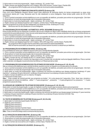 2 -Após estar no modo de programação, digite o endereço 25. ( emite 1 bip)
3 - Digite o tempo que deseja programar com 3 dígitos. 000 a 255 minutos. ( emite 2 bips). Padrão 000.
Obs.: - Ao programar 000 a função auto-arme por falta de movimento estará desabilitada.

14- PROGRAMAÇÃO DO TEMPO DE ZONA INTELIGENTE (Endereço 26)
Para uma zona inteligente disparar devem haver duas aberturas de sensores dentro do tempo programado ou essa zona
permanecer aberta por 5 seg. Sensores sem fio não obedecem a zona inteligente. Esse tempo pode variar de 010 a 255
segundos.
1 - Com a central conectada na linha telefônica ou em um aparelho de telefone, proceder para entrar em programação (Ver item
7). Se já estiver no modo de programação não é necessário este passo.
2 -Após estar no modo de programação, digite o endereço 26. ( emite 1 bip)
3 - Digite o tempo que deseja programar com 3 dígitos. ( emite 2 bips). Padrão 060 segundos.
Deve-se programar as zonas que são inteligentes (ver tabela de zonas endereços 01 e 02).
Obs.: -Sensores sem fio não obedecem a zona inteligente.

15- PROGRAMAÇÃO DO REARME AUTOMÁTICO APÓS DESARME (Endereço 27)
Essa função permite que ao desarmar a central e não houver violação em algum setor habilitado dentro de um tempo programado
a central arma automaticamente. Esse recurso evita desarmes por acaso como toques acidentais no botão do controle remoto ou
mesmo crianças brincando com o controle.
1 - Com a central conectada na linha telefônica ou em um aparelho de telefone, proceder para entrar em programação (Ver item
7). Se já estiver no modo de programação não é necessário este passo.
2 -Após estar no modo de programação, digite o endereço 27. ( emite 1 bip)
3 - Digite o tempo que deseja programar com 3 dígitos. 000 a 255 segundos. ( emite 2 bips). Padrão 000.
Obs.: - Ao programar 000 a função rearme automático após desarme estará desabilitada.
         -Não há rearme automático se desarmar quando a sirene estiver tocando ou desarmar por telefone.

16- PROGRAMAÇÃO DO NÚMERO DE RINGs (Endereço 40)
É a quantidade de vezes que o telefone irá tocar para que a central atenda a ligação.
1 - Com a central conectada na linha telefônica ou em um aparelho de telefone, proceder para entrar em programação (Ver item
7). Se já estiver no modo de programação não é necessário este passo.
2 -Após estar no modo de programação, digite o endereço 40. ( emite 1 bip)
3 - Digite o número de ring que deseja de 00 a 15. (emite 2 bips). Padrão 01.
Obs.: - Quando programar o número de rings igual a zero a central não vai atender nenhuma ligação telefônica. Para a central
voltar a atender uma ligação novamente deve-se efetuar um Reset parcial ou total.

17- PROGRAMAÇÃO DOS NÚMEROS DOS TELEFONES DO DISCADOR (Endereços 41, 42, 43 e 44)
São os números dos telefones que a central irá discar quando ocorrer um disparo ou a função pânico for ativada.
1 - Com a central conectada na linha telefônica ou em um aparelho de telefone, proceder para entrar em programação (Ver item
7). Se já estiver no modo de programação não é necessário este passo.
2 -Após estar no modo de programação, digite o endereço da memória de telefone que deseja programar (endereço 41 para
memória 1, endereço 42 para memória 2, endereço 43 para memória 3 ou endereço 44 para memória 4).Emite 1 bip.
3 - Digite o número do telefone com no máximo 16 dígitos.
4- Pressione #. Emite 2 bips.
Obs.: -Este modelo de central permite que programe as teclas *, # e uma pausa de 2 segundos. Para fazer isso, durante a
programação do número do telefone, utilize * + 1 para programar * , pressione * + 2 para programar # ou pressione * + 3 para
programar a pausa de 2seg.

18- APAGAR UM NÚMERO DE TELEFONE DO DISCADOR (Endereços 41, 42, 43 e 44)
Após estar no modo de programação, ou seja, ter digitado a senha mestre siga os passos abaixo para programar:
1 - Com a central conectada na linha telefônica ou em um aparelho de telefone, proceder para entrar em programação (Ver item
7). Se já estiver no modo de programação não é necessário este passo.
2 -Após estar no modo de programação, digite o endereço da memória de telefone que deseja apagar (endereço 41 para memória
1, endereço 42 para memória 2, endereço 43 para memória 3 ou endereço 44 para memória 3).Emite 1 bip.
4- Pressione #. Emite 2 bips

19- TESTE DE MEMÓRIA DE TELEFONE (Endereços 81, 82, 83 e 84)
1 - Após estar no modo de programação (Ver item 7):
2 - Digite 81 para memória 1
    Digite 82 para memória 2
    Digite 83 para memória 3
    Digite 84 para memória 4 (emite 2 bips)
A central encerra a ligação e disca para a memória escolhida.
Obs.: Caso a memória esteja vazia a central emite bip de erro.

20- ALTERAÇÃO DA SENHA MESTRE (Endereço 50)
1 - Com a central conectada na linha telefônica ou em um aparelho de telefone, proceder para entrar em programação (Ver item
7). Se já estiver no modo de programação não é necessário este passo.
2 -Após estar no modo de programação, digite o endereço 50. ( emite 1 bip)
3 - Digite o número da nova senha com 4 dígitos. ( emite 2 bips). Padrão 5-6-7-8.

21- ALTERAÇÃO DA SENHA DO USUÁRIO (Endereço 51).
                                                                3
 