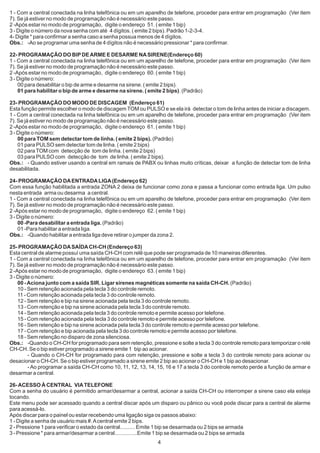 1 - Com a central conectada na linha telefônica ou em um aparelho de telefone, proceder para entrar em programação (Ver item
7). Se já estiver no modo de programação não é necessário este passo.
2 -Após estar no modo de programação, digite o endereço 51. ( emite 1 bip)
3 - Digite o número da nova senha com até 4 dígitos. ( emite 2 bips). Padrão 1-2-3-4.
4- Digite * para confirmar a senha caso a senha possua menos de 4 dígitos.
Obs.: -Ao se programar uma senha de 4 dígitos não é necessário pressionar * para confirmar.

22- PROGRAMAÇÃO DO BIP DE ARME E DESARME NA SIRENE(Endereço 60)
1 - Com a central conectada na linha telefônica ou em um aparelho de telefone, proceder para entrar em programação (Ver item
7). Se já estiver no modo de programação não é necessário este passo.
2 -Após estar no modo de programação, digite o endereço 60. ( emite 1 bip)
3 - Digite o número:
    00 para desabilitar o bip de arme e desarme na sirene. ( emite 2 bips).
    01 para habilitar o bip de arme e desarme na sirene. ( emite 2 bips). (Padrão)

23- PROGRAMAÇÃO DO MODO DE DISCAGEM (Endereço 61)
Esta função permite escolher o modo de discagem TOM ou PULSO e se ela irá detectar o tom de linha antes de iniciar a discagem.
1 - Com a central conectada na linha telefônica ou em um aparelho de telefone, proceder para entrar em programação (Ver item
7). Se já estiver no modo de programação não é necessário este passo.
2 -Após estar no modo de programação, digite o endereço 61. ( emite 1 bip)
3 - Digite o número:
    00 para TOM sem detectar tom de linha. ( emite 2 bips). (Padrão)
    01 para PULSO sem detectar tom de linha. ( emite 2 bips)
    02 para TOM com detecção de tom de linha. ( emite 2 bips)
    03 para PULSO com detecção de tom de linha. ( emite 2 bips).
Obs.: - Quando estiver usando a central em ramais de PABX ou linhas muito críticas, deixar a função de detectar tom de linha
desabilitada.

24- PROGRAMAÇÃO DA ENTRADA LIGA (Endereço 62)
Com essa função habilitada a entrada ZONA 2 deixa de funcionar como zona e passa a funcionar como entrada liga. Um pulso
nesta entrada arma ou desarma a central.
1 - Com a central conectada na linha telefônica ou em um aparelho de telefone, proceder para entrar em programação (Ver item
7). Se já estiver no modo de programação não é necessário este passo.
2 -Após estar no modo de programação, digite o endereço 62. ( emite 1 bip)
3 - Digite o número:
    00 -Para desabilitar a entrada liga. (Padrão)
    01 -Para habilitar a entrada liga.
Obs.: -Quando habilitar a entrada liga deve retirar o jumper da zona 2.

25- PROGRAMAÇÃO DA SAÍDA CH-CH (Endereço 63)
Esta central de alarme possuí uma saída CH-CH com relê que pode ser programada de 10 maneiras diferentes.
1 - Com a central conectada na linha telefônica ou em um aparelho de telefone, proceder para entrar em programação (Ver item
7). Se já estiver no modo de programação não é necessário este passo.
2 -Após estar no modo de programação, digite o endereço 63. ( emite 1 bip)
3 - Digite o número:
    00 - Aciona junto com a saída SIR. Ligar sirenes magnéticas somente na saída CH-CH. (Padrão)
    10 - Sem retenção acionada pela tecla 3 do controle remoto.
    11 - Com retenção acionada pela tecla 3 do controle remoto.
    12 - Sem retenção e bip na sirene acionada pela tecla 3 do controle remoto.
    13 - Com retenção e bip na sirene acionada pela tecla 3 do controle remoto.
    14 - Sem retenção acionada pela tecla 3 do controle remoto e permite acesso por telefone.
    15 - Com retenção acionada pela tecla 3 do controle remoto e permite acesso por telefone.
    16 - Sem retenção e bip na sirene acionada pela tecla 3 do controle remoto e permite acesso por telefone.
    17 - Com retenção e bip acionada pela tecla 3 do controle remoto e permite acesso por telefone.
    18 - Sem retenção no disparo de zona silenciosa.
Obs.: -Quando o CH-CH for programado para sem retenção, pressione e solte a tecla 3 do controle remoto para temporizar o relé
CH-CH. Se o bip estiver programado a sirene emite 1 bip ao acionar.
         - Quando o CH-CH for programado para com retenção, pressione e solte a tecla 3 do controle remoto para acionar ou
desacionar o CH-CH. Se o bip estiver programado a sirene emite 2 bip ao acionar o CH-CH e 1 bip ao desacionar.
         - Ao programar a saída CH-CH como 10, 11, 12, 13, 14, 15, 16 e 17 a tecla 3 do controle remoto perde a função de armar e
desarmar a central.

26- ACESSO À CENTRAL VIA TELEFONE
Com a senha do usuário é permitido armar/desarmar a central, acionar a saída CH-CH ou interromper a sirene caso ela esteja
tocando.
Este menu pode ser acessado quando a central discar após um disparo ou pânico ou você pode discar para a central de alarme
para acessá-lo.
Após discar para o painel ou estar recebendo uma ligação siga os passos abaixo:
1 - Digite a senha de usuário mais #. A central emite 2 bips.
2 - Pressione 1 para verificar o estado da central.......... Emite 1 bip se desarmada ou 2 bips se armada
3 - Pressione * para armar/desarmar a central...............Emite 1 bip se desarmada ou 2 bips se armada
                                                               4
 