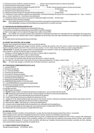 4 - Pressione 2 para verificar o estado da sirene............ Emite 1 bip se desacionada ou 2 bips se acionada.
5 - Pressione # para interromper a sirene...................... Emite 1 bip
6 - Pressione 3 para verificar o estado da saída CH-CH.              ..........Emite 1 bip se desacionada ou 2 bips se acionada.
7 - Pressione 4 para acionar CH-CH................................................................Emite 2 bips
8 - Pressione 5 para desacionar CH-CH..........................................................         Emite 1 bip
9 - Pressione 6 para acionar CH-CH pelo tempo programado..........................Emite 2 bips
10 - Pressione 7 para verificar a última zona disparada. A central emite bips de acordo com a zona disparada. Ex.: 1bip -> zona1 2
bips -> zona 2, bip de erro -> nenhuma zona disparada.
11 - Pressione 9 para sair do menu do usuário e voltar para digitar a senhas....Emite 2 bips
12 - Pressione 0 para encerrar a sessão.
Obs.: - As funções da saída CH-CH funcionam somente se ela estiver programada com acesso via telefone.
         - Para desabilitar o acesso via linha telefonica programe 00 no número de rings.

27- GRAVAÇÃO DE MENSAGEM DE VOZ
Esta função está disponível apenas na central ASD-250 voz.
1- Pressione e mantenha pressionada a chave REC (Led REC acende).
2- Ditar a mensagem com no máximo 20 segundos e solte a chave REC.
Obs.: - No modelo voz a central quando disca reproduz a mensagem gravada com intervalo entre as repetições de 5 segundos.
Este intervalo deve ser utilizado para iniciar a digitação da senha para que não haja interferência da mensagem na detecção do
DTMF.
No modelo sinal a central quando disca emite bips.

28- RESET NA CENTRAL DE ALARME
Existem duas maneiras de realizar o reset na central de alarme.
- Reset parcial: É aquele que apaga a senha mestre, a senha de usuário e faz com que o número de rings seja igual a 1.
Assim a senha mestre será 5-6-7-8 e a senha de usuário 1-2-3-4. Esse reset não afeta as outras programações.
- Reset total: É aquele que apaga todas as programações do sistema e salva as programações de fábrica.
Para resetar a central de alarme siga os passos abaixo:
1 - Desligue a alimentação da bateria e da rede e espere alguns segundos.
2 - Conecte o jumper RESET.e ligue a alimentação.
3 - O led APRENDER na placa do painel fica piscando.
4 - Se o jumper for retirado antes do led parar de piscar o reset é parcial.
Se o jumper for retirado após o led parar de piscar (aproximadamente 10 seg) o reset é total.
Obs.: - O reset não apaga a memória dos controles remotos e sensores.
                                                                                                                1                20
29- PRINCIPAIS COMPONENTES DA PLACA
1 - Jumper RESET;
2 - Conector da rede AC                                                            22
3 - C.I. microcontrolador;                                                                                                   8        TEL



                                                                                  21          GRAVA VOZ


4 - Conector do transformador;                                                                                              7
5 - Fusível de 0,3A para proteção                                                   4                                          19
                                                                                                                              18
6 - Conectores para bateria de 12VDC / 7AH;
7 - Entrada para linha telefônica                                                                                           17
                                                                                                                            16
8- Saída para aparelhos telefônicos;                                                                      5V1



9- JUMPER DE SELEÇÃO 127 OU 220 VAC;                                                                                         15
                                                                                                                    PIC 16F690


                                                                                    5                                        14
10 - Led APRENDER de indicação de programação
de sensores e controle remoto;                                                                                               13
11 - Tecla APRENDER para programação de sensores                                   2                                         12
e controles remotos;
12 - B+ Positivo da bateria;                                                                9 6   3 10 11
13 - CH CH: Saída auxiliar normalmente aberta de contato seco, com corrente máxima de 5A;
14 - SIR: Saída para acionamento de sirene, pode ser ligado no máximo 2 sirenes piezoelétricas.
15 - + - : Saída 12 VDC para alimentação dos acessórios do alarme;
16 - 1 e 2: Entrada das zonas para conexão de sensores com fio;
17 - Jumper Z1 e Z2: Desconectá-lo toda vez que for usar sensor com fio, e deixá-lo conectado quando não for usar sensor com fio;
18 - LED: Saída led de indicação de alarme armado ou desarmado;
19 - Aterramento; (Obs.: Não pode ser o mesmo do eletrificador);
20 - Jumpers para programação direta do aparelho sem utilização de linha telefônica;
21 - Chave para gravação de mensagem de voz (somente para o modelo ASD-250 Voz):
22 - Módulo de Voz (somente para o modelo ASD-250 Voz).

30- INSTALAÇÃO
Para instalar a central escolha um local discreto, ou seja, fora da visão de pessoas estranhas e fixe-a na parede.
Toda a fiação que for usar para instalação de sensores, sirenes, devem ser soldadas nas emendas.
Para instalar os sensores nas portas e janelas deve-se tomar o cuidado para que a distância entre o imã e o sensor não ultrapasse
5 mm. Quando for instalar sensor infra vermelho verifique se o local não tem abertura que possa entrar animais, pois podem
ocorrer eventuais disparos. O sensor infra vermelho não deve ser instalado direcionado para portas e janelas de vidro, plantas
como samambaia e local com grande circulação de ar.

31- CARACTERÍSTICAS TÉCNICAS:
Tensão de alimentação: 127/220Vac 60Hz ;
                                                                5
 
