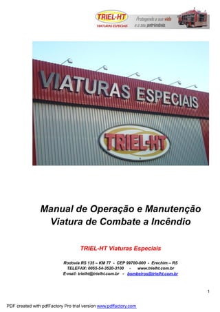1
Manual de Operação e Manutenção
Viatura de Combate a Incêndio
TRIEL-HT Viaturas Especiais
Rodovia RS 135 – KM 77 - CEP 99700-000 - Erechim – RS
TELEFAX: 0055-54-3520-3100 - www.trielht.com.br
E-mail: trielht@trielht.com.br - bombeiros@trielht.com.br
PDF created with pdfFactory Pro trial version www.pdffactory.com
 