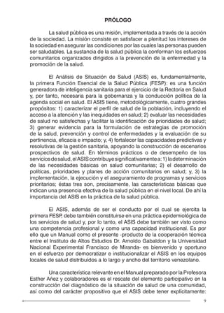 9
PRÓLOGO
	 La salud pública es una misión, implementada a través de la acción
de la sociedad. La misión consiste en satisfacer a plenitud los intereses de
la sociedad en asegurar las condiciones por las cuales las personas pueden
ser saludables. La sustancia de la salud pública la conforman los esfuerzos
comunitarios organizados dirigidos a la prevención de la enfermedad y la
promoción de la salud.
	 El Análisis de Situación de Salud (ASIS) es, fundamentalmente,
la primera Función Esencial de la Salud Pública (FESP): es una función
generadora de inteligencia sanitaria para el ejercicio de la Rectoría en Salud
y, por tanto, necesaria para la gobernanza y la conducción política de la
agenda social en salud. El ASIS tiene, metodológicamente, cuatro grandes
propósitos: 1) caracterizar el perfil de salud de la población, incluyendo el
acceso a la atención y las inequidades en salud; 2) evaluar las necesidades
de salud no satisfechas y facilitar la identificación de prioridades de salud;
3) generar evidencia para la formulación de estrategias de promoción
de la salud, prevención y control de enfermedades y la evaluación de su
pertinencia, eficacia e impacto; y, 4) fortalecer las capacidades predictivas y
resolutivas de la gestión sanitaria, apoyando la construcción de escenarios
prospectivos de salud. En términos prácticos o de desempeño de los
serviciosdesalud,elASIScontribuyesignificativamentea:1)ladeterminación
de las necesidades básicas en salud comunitarias; 2) el desarrollo de
políticas, prioridades y planes de acción comunitarios en salud; y, 3) la
implementación, la ejecución y el aseguramiento de programas y servicios
prioritarios; éstas tres son, precisamente, las características básicas que
indican una presencia efectiva de la salud pública en el nivel local. De ahí la
importancia del ASIS en la práctica de la salud pública.
	 El ASIS, además de ser el conducto por el cual se ejercita la
primera FESP, debe también constituirse en una práctica epidemiológica de
los servicios de salud y, por lo tanto, el ASIS debe también ser visto como
una competencia profesional y como una capacidad institucional. Es por
ello que un Manual como el presente -producto de la cooperación técnica
entre el Instituto de Altos Estudios Dr. Arnoldo Gabaldon y la Universidad
Nacional Experimental Francisco de Miranda- es bienvenido y oportuno
en el esfuerzo por democratizar e institucionalizar el ASIS en los equipos
locales de salud distribuídos a lo largo y ancho del territorio venezolano.
	 Una característica relevante en el Manual preparado por la Profesora
Esther Añez y colaboradores es el rescate del elemento participativo en la
construcción del diagnóstico de la situación de salud de una comunidad,
así como del carácter propositivo que el ASIS debe tener explícitamente:
 