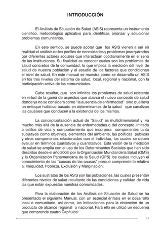 11
INTRODUCCIÓN
	 El Análisis de Situación de Salud (ASIS) representa un instrumento
científico, metodológico aplicativo para identificar, priorizar y solucionar
problemas comunitarios.
	 En este sentido, se puede acotar que los ASIS vienen a ser en
realidad el análisis de los perfiles de necesidades y problemas jerarquizados
por diferentes actores sociales que interactúan cotidianamente en el seno
de las instituciones. Su finalidad es conocer cuales son los problemas de
salud concretos de la comunidad, lo que implica la medición del nivel de
salud de nuestra población y el estudio de los factores que condicionan
el nivel de salud. En este manual se muestra como se desarrolla un ASIS
en los tres niveles del sistema de salud, local, regional y nacional, con la
participación activa de las comunidades.
	 Cabe resaltar, que son infinitos los problemas de salud existente
en virtud de la gama de aspectos que abarca el nuevo concepto de salud
donde ya no se considera como “la ausencia de enfermedad” sino que lleva
un enfoque holístico basado en determinantes de la salud que canalizan
las causales que conducen a la existencia de los mismos.
	 La conceptualización actual de “Salud” es multidimensional y va
mucho más allá de la ausencia de enfermedades o del concepto limitado
a estilos de vida y comportamiento que incorpora componentes tanto
subjetivos como objetivos, elementos del ambiente, las políticas públicas
y otros componentes relacionados con el individuo, los cuales se deben
evaluar en términos cualitativos y cuantitativos. Esta visión de la medición
de salud se amplia con el uso de los Determinantes Sociales que han sido
descritos desde el año 2008 por la Organización Mundial de la Salud (OMS)
y la Organización Panamericana de la Salud (OPS) los cuales incluyen el
conocimiento de las “causas de las causas” porque comprende lo relativo
a: Inequidad, Pobreza, Exclusión y Marginación.
	 Los sustratos de los ASIS son las poblaciones, las cuales presentan
diferentes niveles de salud resultante de las condiciones y calidad de vida
las que están expuestas nuestras comunidades.
	 Para la elaboración de los Análisis de Situación de Salud se ha
presentado el siguiente Manual, con un especial énfasis en el desarrollo
local o comunitario, así como, las indicaciones para la obtención de un
producto de alcance regional o nacional. Para ello se utilizó un esquema
que comprende cuatro Capítulos:
 
