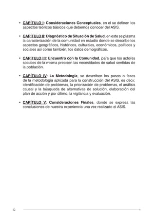12
•	 CAPÍTULO I: Consideraciones Conceptuales, en el se definen los
aspectos teóricos básicos que debemos conocer del ASIS.
•	 CAPÍTULO II: Diagnóstico de Situación de Salud, en este se plasma
la caracterización de la comunidad en estudio donde se describe los
aspectos geográficos, históricos, culturales, económicos, políticos y
sociales así como también, los datos demográficos.
•	 CAPÍTULO III: Encuentro con la Comunidad, para que los actores
sociales de la misma precisen las necesidades de salud sentidas de
la población.
•	 CAPÍTULO IV: La Metodología, se describen los pasos o fases
de la metodología aplicada para la construcción del ASIS, es decir,
identificación de problemas, la priorización de problemas, el análisis
causal y la búsqueda de alternativas de solución, elaboración del
plan de acción y por último, la vigilancia y evaluación.
•	 CAPÍTULO V: Consideraciones Finales, donde se expresa las
conclusiones de nuestra experiencia una vez realizado el ASIS.
 